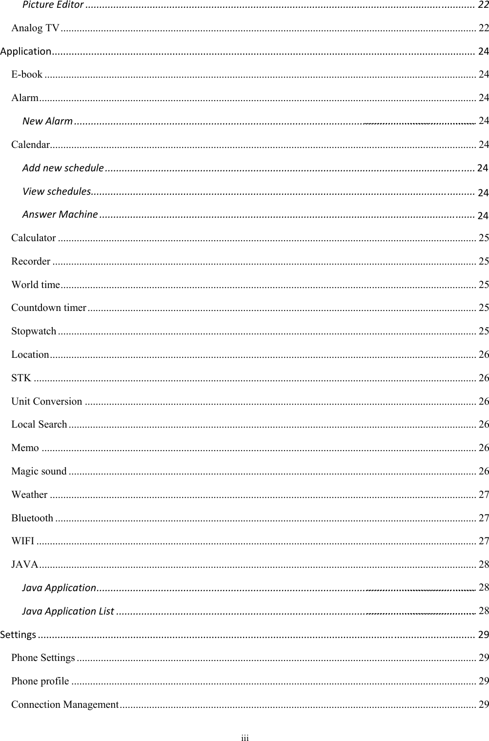  iii PictureEditor...........................................................................................................................................22Analog TV ........................................................................................................................................................... 22Application.......................................................................................................................................................24E-book ................................................................................................................................................................. 24Alarm ................................................................................................................................................................... 24NewAlarm...............................................................................................................................................Calendar............................................................................................................................................................... 24Addnewschedule....................................................................................................................................Viewschedules.........................................................................................................................................AnswerMachine......................................................................................................................................Calculator ............................................................................................................................................................ 25Recorder .............................................................................................................................................................. 25World time ........................................................................................................................................................... 25Countdown timer ................................................................................................................................................. 25Stopwatch ............................................................................................................................................................ 25Location ............................................................................................................................................................... 26STK ..................................................................................................................................................................... 26Unit Conversion .................................................................................................................................................. 26Local Search ........................................................................................................................................................ 26Memo .................................................................................................................................................................. 26Magic sound ........................................................................................................................................................ 26Weather ............................................................................................................................................................... 27Bluetooth ............................................................................................................................................................. 27WIFI .................................................................................................................................................................... 27JAVA ................................................................................................................................................................... 28JavaApplication.......................................................................................................................................JavaApplicationList................................................................................................................................Settings............................................................................................................................................................29Phone Settings ..................................................................................................................................................... 29Phone profile ....................................................................................................................................................... 29Connection Management ..................................................................................................................................... 29.......................................... 24242424......................................... 28......................................... 28