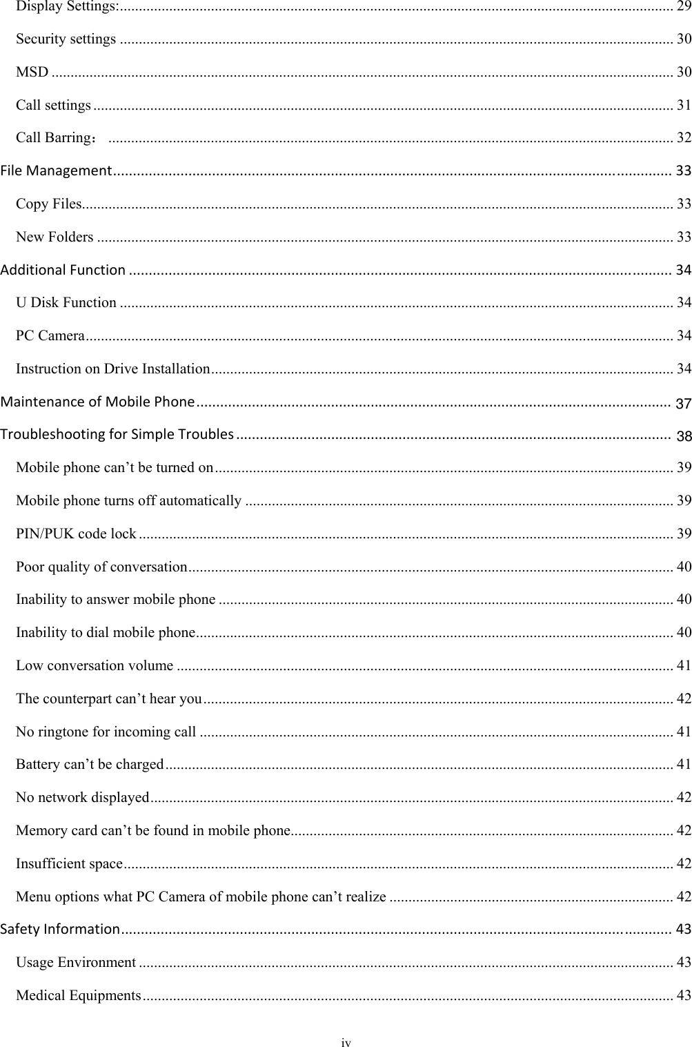  iv Display Settings: .................................................................................................................................................. 29Security settings .................................................................................................................................................. 30MSD .................................................................................................................................................................... 30Call settings ......................................................................................................................................................... 31Call Barring： ..................................................................................................................................................... 32FileManagement.............................................................................................................................................33Copy Files ............................................................................................................................................................ 33New Folders ........................................................................................................................................................ 33AdditionalFunction.........................................................................................................................................34U Disk Function .................................................................................................................................................. 34PC Camera ........................................................................................................................................................... 34Instruction on Drive Installation .......................................................................................................................... 34MaintenanceofMobilePhone........................................................................................................................TroubleshootingforSimpleTroubles..............................................................................................................Mobile phone can’t be turned on ......................................................................................................................... 39Mobile phone turns off automatically ................................................................................................................. 39PIN/PUK code lock ............................................................................................................................................. 39Poor quality of conversation ................................................................................................................................ 40Inability to answer mobile phone ........................................................................................................................ 40Inability to dial mobile phone .............................................................................................................................. 40Low conversation volume ................................................................................................................................... 41The counterpart can’t hear you ............................................................................................................................ 42No ringtone for incoming call ............................................................................................................................. 41Battery can’t be charged ...................................................................................................................................... 41No network displayed .......................................................................................................................................... 42Memory card can’t be found in mobile phone ..................................................................................................... 42Insufficient space ................................................................................................................................................. 42Menu options what PC Camera of mobile phone can’t realize ........................................................................... 42SafetyInformation...........................................................................................................................................43Usage Environment ............................................................................................................................................. 43Medical Equipments ............................................................................................................................................ 433738