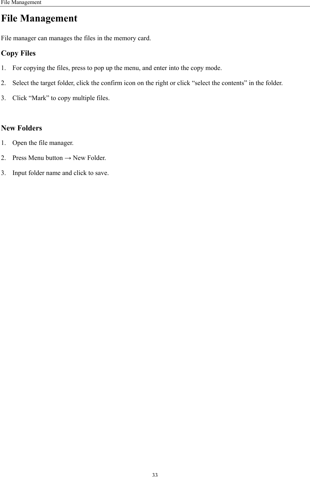 File Management 33 File Management File manager can manages the files in the memory card. Copy Files 1. For copying the files, press to pop up the menu, and enter into the copy mode. 2. Select the target folder, click the confirm icon on the right or click “select the contents” in the folder. 3. Click “Mark” to copy multiple files.    New Folders 1. Open the file manager. 2. Press Menu button → New Folder. 3. Input folder name and click to save.     