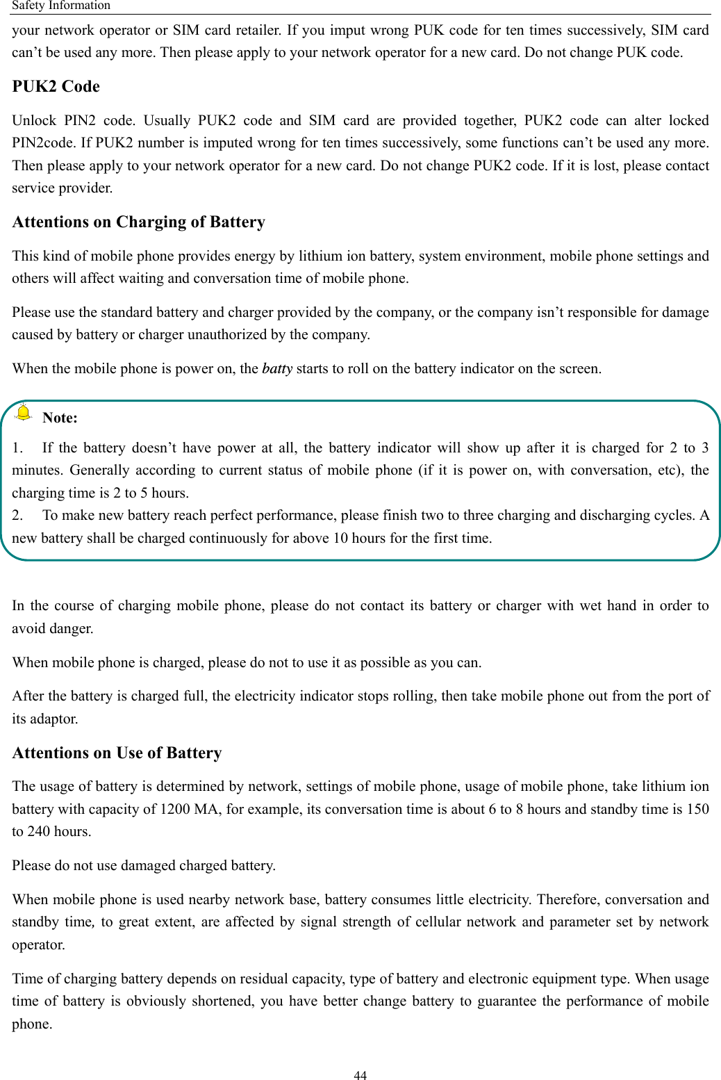 Safety Information 44 your network operator or SIM card retailer. If you imput wrong PUK code for ten times successively, SIM card can’t be used any more. Then please apply to your network operator for a new card. Do not change PUK code. PUK2 Code Unlock PIN2 code. Usually PUK2 code and SIM card are provided together, PUK2 code can alter locked PIN2code. If PUK2 number is imputed wrong for ten times successively, some functions can’t be used any more. Then please apply to your network operator for a new card. Do not change PUK2 code. If it is lost, please contact service provider. Attentions on Charging of Battery This kind of mobile phone provides energy by lithium ion battery, system environment, mobile phone settings and others will affect waiting and conversation time of mobile phone. Please use the standard battery and charger provided by the company, or the company isn’t responsible for damage caused by battery or charger unauthorized by the company. When the mobile phone is power on, the batty starts to roll on the battery indicator on the screen.  Note: 1.  If the battery doesn’t have power at all, the battery indicator will show up after it is charged for 2 to 3 minutes. Generally according to current status of mobile phone (if it is power on, with conversation, etc), the charging time is 2 to 5 hours. 2.  To make new battery reach perfect performance, please finish two to three charging and discharging cycles. A new battery shall be charged continuously for above 10 hours for the first time.  In the course of charging mobile phone, please do not contact its battery or charger with wet hand in order to avoid danger.   When mobile phone is charged, please do not to use it as possible as you can. After the battery is charged full, the electricity indicator stops rolling, then take mobile phone out from the port of its adaptor. Attentions on Use of Battery The usage of battery is determined by network, settings of mobile phone, usage of mobile phone, take lithium ion battery with capacity of 1200 MA, for example, its conversation time is about 6 to 8 hours and standby time is 150 to 240 hours.   Please do not use damaged charged battery. When mobile phone is used nearby network base, battery consumes little electricity. Therefore, conversation and standby time, to great extent, are affected by signal strength of cellular network and parameter set by network operator.  Time of charging battery depends on residual capacity, type of battery and electronic equipment type. When usage time of battery is obviously shortened, you have better change battery to guarantee the performance of mobile phone.  