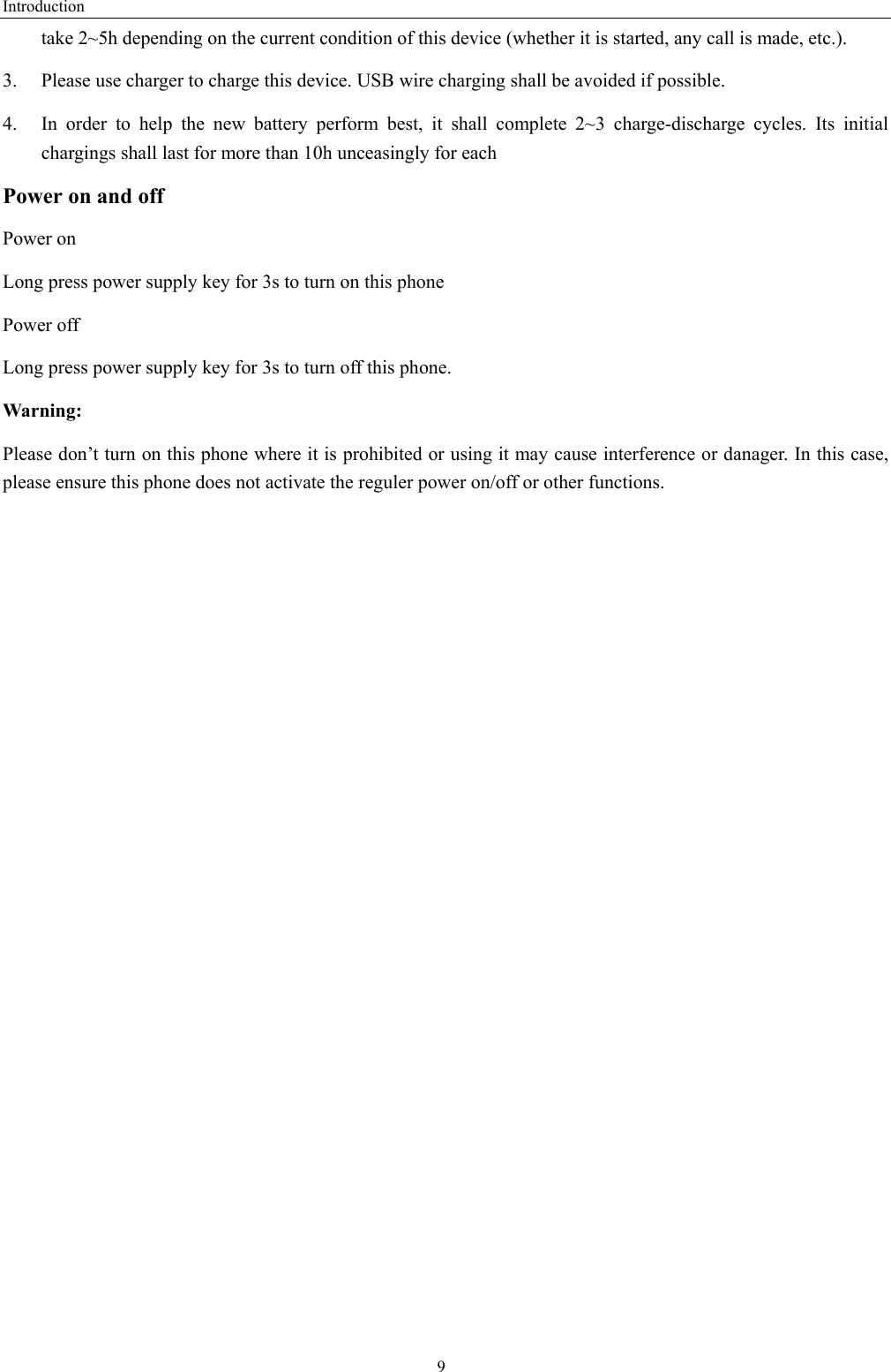 Introduction  9take 2~5h depending on the current condition of this device (whether it is started, any call is made, etc.). 3.  Please use charger to charge this device. USB wire charging shall be avoided if possible. 4.  In order to help the new battery perform best, it shall complete 2~3 charge-discharge cycles. Its initial chargings shall last for more than 10h unceasingly for each Power on and off Power on Long press power supply key for 3s to turn on this phone Power off Long press power supply key for 3s to turn off this phone. Warning: Please don’t turn on this phone where it is prohibited or using it may cause interference or danager. In this case, please ensure this phone does not activate the reguler power on/off or other functions.    