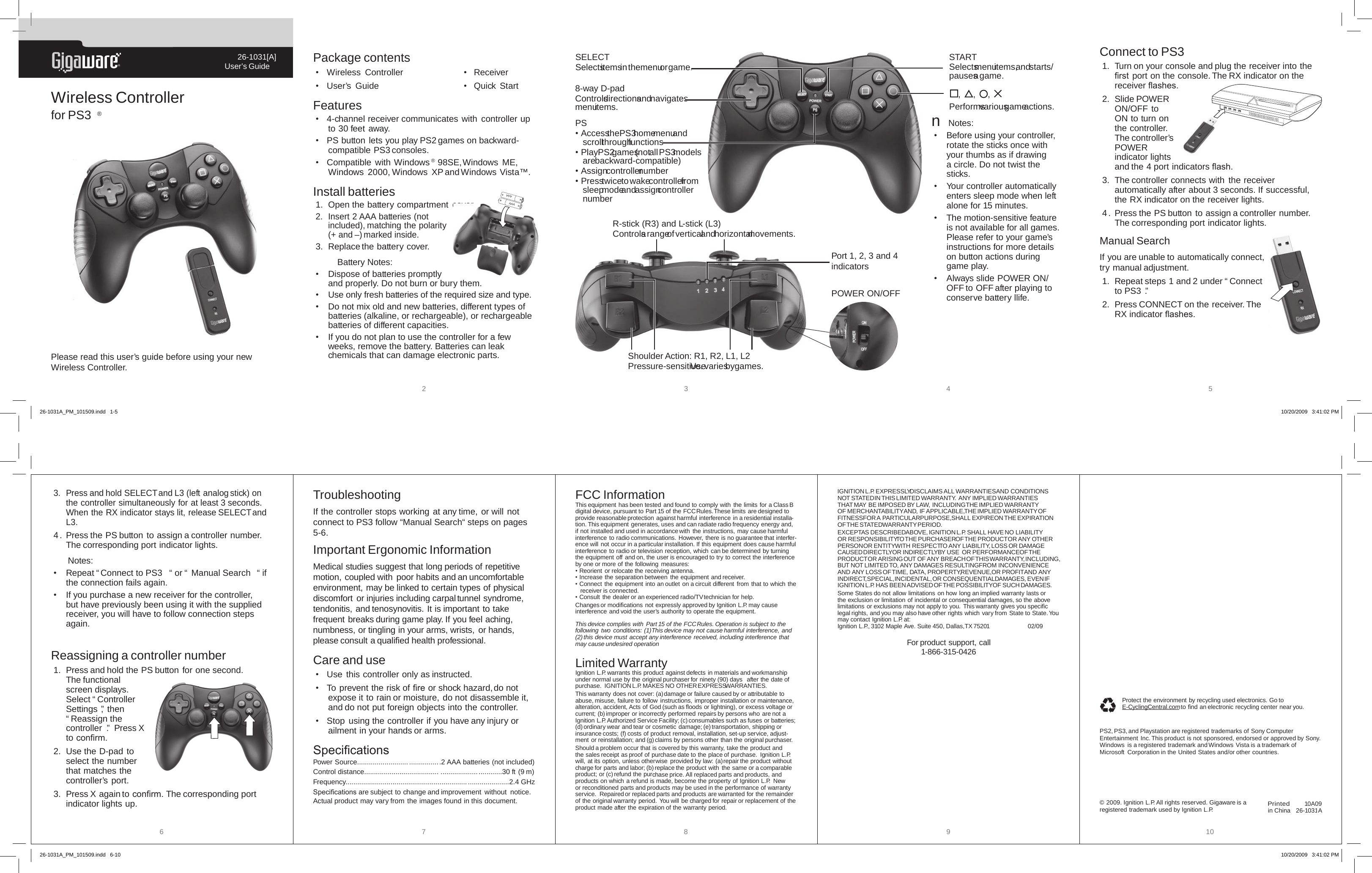 &reg;26-1031[A]User&rsquo;s GuidePlease read this user&rsquo;s guide before using your new Wireless Controller.Wireless Controller for PS3 &reg; 2345Package contents&bull;  Wireless  Controller    &bull;  Receiver&bull;  User&rsquo;s  Guide      &bull;  Quick StartFeatures&bull;  4-channel receiver communicates with controller up to 30 feet away.&bull;  PS button lets you play PS2 games on backward-compatible PS3 consoles.&bull;  Compatible with  Windows &reg; 98SE, Windows  ME, Windows  2000, Windows XP and Windows  Vista&trade;.Install batteries1.  Open the battery compartment  cover.2.  Insert 2 AAA batteries (not included), matching the polarity (+ and &ndash;) marked inside.3.  Replace the battery cover. Battery Notes:&bull;  Dispose of batteries promptly and properly. Do not burn or bury them.&bull;  Use only fresh batteries of the required size and type.&bull;  Do not mix old and new batteries, different types of batteries (alkaline, or rechargeable), or rechargeable batteries of different capacities.&bull;  If you do not plan to use the controller for a few weeks, remove the battery. Batteries can leak chemicals that can damage electronic parts.Connect to PS31.  Turn on your console and plug the receiver into the ﬁrst port on the console. The RX indicator on the receiver ﬂashes. 2.  Slide POWER ON/OFF to ON to turn on the controller. The controller&rsquo;s POWER indicator lights and the 4 port indicators ﬂash.3.  The controller connects with  the receiver automatically after about 3 seconds. If successful, the RX indicator on the receiver lights.4. Press the PS button to assign a controller number. The corresponding port indicator lights.Manual SearchIf you are unable to automatically connect, try manual adjustment. 1.  Repeat steps 1 and 2 under &ldquo; Connect to PS3 .&rdquo;2.  Press CONNECT on the receiver. The RX indicator ﬂashes. PS&bull; Access the PS3 home menu and scroll through functions&bull; Play PS2 games (not all PS3 models are backward-compatible)&bull; Assign controller number&bull; Press twice to wake controller from sleep mode and assign controller number,  ,  , Performs various game actions.SELECTSelects items in the menu or game.8-way D-padControls directions and navigates menu items.AAAAAASTARTSelects menu items, and starts/pauses a game.R-stick (R3) and L-stick (L3)Controls a range of vertical and horizontal movements.Shoulder Action: R1, R2, L1, L2Pressure-sensitive. Use varies by games.Port 1, 2, 3 and 4 indicatorsn Notes:&bull;  Before using your controller, rotate the sticks once with your thumbs as if drawing a circle. Do not twist the sticks.&bull;  Your controller automatically enters sleep mode when left alone for 15 minutes.&bull;  The motion-sensitive feature is not available for all games. Please refer to your game&rsquo;s instructions for more details on button actions during game play.&bull;  Always slide POWER ON/OFF to OFF after playing to conserve battery llife.POWER ON/OFF26-1031A_PM_101509.indd   1-5 10/20/2009   3:41:02 PM6 7 8 9 10Important Ergonomic InformationMedical studies suggest that long periods of repetitive motion, coupled with poor habits and an uncomfortable environment, may be linked to certain types of physical discomfort or injuries including carpal tunnel syndrome, tendonitis, and tenosynovitis. It is important to take frequent breaks during game play. If you feel aching, numbness, or tingling in your arms, wrists, or hands, please consult a qualiﬁed health professional.Care and use&bull;  Use this controller only as instructed.&bull;  To prevent the risk of ﬁre or shock hazard, do not expose it to rain or moisture, do not disassemble it, and do not put foreign objects into the controller.&bull;  Stop using the controller if you have any injury or ailment in your hands or arms.SpeciﬁcationsPower Source.......................... ................2 AAA batteries (not included)Control distance...................................... ...............................30 ft (9 m)Frequency.............................................................. .....................2.4 GHzSpeciﬁcations are subject to change and improvement without  notice. Actual product may vary from the images found in this document.FCC InformationThis equipment has been tested and found to comply with the limits for a Class B digital device, pursuant to Part 15 of the FCC Rules. These limits are designed to provide reasonable protection against harmful interference in a residential installa-tion. This equipment generates, uses and can radiate radio frequency energy and, if not installed and used in accordance with the instructions, may cause harmful interference to radio communications. However, there is no guarantee that interfer-ence will not occur in a particular installation. If this equipment does cause harmful interference to radio or television reception, which can be determined by turning the equipment off and on, the user is encouraged to try to correct the interference by one or more of the following measures:&bull; Reorient or relocate the receiving antenna.&bull; Increase the separation between the equipment and receiver.&bull; Connect the equipment into an outlet on a circuit different from that to which the receiver is connected.&bull; Consult the dealer or an experienced radio/TV technician for help.Changes or modiﬁcations not expressly approved by Ignition L.P. may cause interference and void the user&rsquo;s authority to operate the equipment.This device complies with Part 15 of the FCC Rules. Operation is subject to the following two conditions: (1) This device may not cause harmful interference, and (2) this device must accept any interference received, including interference that may cause undesired operation   Limited WarrantyIgnition L.P. warrants this product against defects in materials and workmanship under normal use by the original purchaser for ninety (90) days  after the date of purchase.  IGNITION L.P. MAKES NO OTHER EXPRESS WARRANTIES.This warranty does not cover: (a) damage or failure caused by or attributable to abuse, misuse, failure to follow instructions, improper installation or maintenance,alteration, accident, Acts of God (such as ﬂoods or lightning), or excess voltage or current; (b) improper or incorrectly performed repairs by persons who are not a Ignition L.P. Authorized Service Facility; (c) consumables such as fuses or batteries;(d) ordinary wear and tear or cosmetic damage; (e) transportation, shipping or insurance costs; (f) costs of product removal, installation, set-up service, adjust-ment or reinstallation; and (g) claims by persons other than the original purchaser.Should a problem occur that is covered by this warranty, take the product and the sales receipt as proof of purchase date to the place of purchase.  Ignition L.P. will, at its option, unless otherwise provided by law: (a) repair the product without  charge for parts and labor; (b) replace the product with  the same or a comparable product; or (c) refund the purchase price. All replaced parts and products, and products on which a refund is made, become the property of Ignition L.P.  New or reconditioned parts and products may be used in the performance of warranty service.  Repaired or replaced parts and products are warranted for the remainder of the original warranty period.  You will be charged for repair or replacement of theproduct made after the expiration of the warranty period.IGNITION L.P. EXPRESSLY DISCLAIMS ALL WARRANTIES AND CONDITIONS NOT STATED IN THIS LIMITED WARRANTY.  ANY IMPLIED WARRANTIES THAT MAY BE IMPOSED BY LAW, INCLUDING THE IMPLIED WARRANTY OF MERCHANTABILITY AND, IF APPLICABLE, THE IMPLIED WARRANTY OF FITNESS FOR A PARTICULAR PURPOSE, SHALL EXPIRE ON THE EXPIRATION OF THE STATED WARRANTY PERIOD. EXCEPT AS DESCRIBED ABOVE, IGNITION L.P. SHALL HAVE NO LIABILITY OR RESPONSIBILITY TO THE PURCHASER OF THE PRODUCT OR ANY OTHER Protect the environment by recycling used electronics. Go to E-CyclingCentral.com to ﬁnd an electronic recycling center near you.PS2, PS3, and Playstation are registered trademarks of Sony Computer Entertainment Inc. This product is not sponsored, endorsed or approved by Sony.Windows  is a registered trademark and Windows Vista is a trademark of Microsoft  Corporation in the United States and/or other countries.Printed in China 10A0926-1031A&copy; 2009. Ignition L.P. All rights reserved. Gigaware is a registered trademark used by Ignition L.P.TroubleshootingIf the controller stops working at any time, or will not connect to PS3 follow &ldquo;Manual Search&ldquo; steps on pages 5-6.           3.  Press and hold SELECT and L3 (left analog stick) on the controller simultaneously for at least 3 seconds. When the RX indicator stays lit, release SELECT and L3. 4. Press the PS button to assign a controller number. The corresponding port indicator lights. Notes:  &bull;  Repeat &ldquo; Connect to PS3 &ldquo; or &ldquo; Manual Search &ldquo; if the connection fails again.&bull;  If you purchase a new receiver for the controller, but have previously been using it with the supplied receiver, you will have to follow connection steps again.Reassigning a controller number 1.  Press and hold the PS button for one second. The functional screen displays. Select &ldquo; Controller Settings &rdquo;, then &ldquo; Reassign the controller .&rdquo;  Press X to conﬁrm.2.  Use the D-pad to select the number that matches the controller&rsquo;s port.3.  Press X again to conﬁrm.  The corresponding port indicator lights up.PERSON OR ENTITY WITH RESPECT TO ANY LIABILITY, LOSS OR DAMAGE CAUSED DIRECTLY OR INDIRECTLY BY USE  OR PERFORMANCE OF THE PRODUCT OR ARISING OUT OF ANY BREACH OF THIS WARRANTY, INCLUDING, BUT NOT LIMITED TO, ANY DAMAGES RESULTING FROM INCONVENIENCE AND ANY LOSS OF TIME, DATA, PROPERTY, REVENUE, OR PROFIT AND ANY INDIRECT, SPECIAL, INCIDENTAL, OR CONSEQUENTIAL DAMAGES, EVEN IF IGNITION L.P. HAS BEEN ADVISED OF THE POSSIBILITY OF SUCH DAMAGES.Some States do not allow limitations on how long an implied warranty lasts or the exclusion or limitation of incidental or consequential damages, so the above limitations or exclusions may not apply to you.  This warranty gives you speciﬁc legal rights, and you may also have other rights which vary from State to State. You may contact Ignition L.P. at:   Ignition L.P., 3102 Maple Ave. Suite 450, Dallas, TX 75201     02/09For product support, call1-866-315-042626-1031A_PM_101509.indd   6-10 10/20/2009   3:41:02 PM
