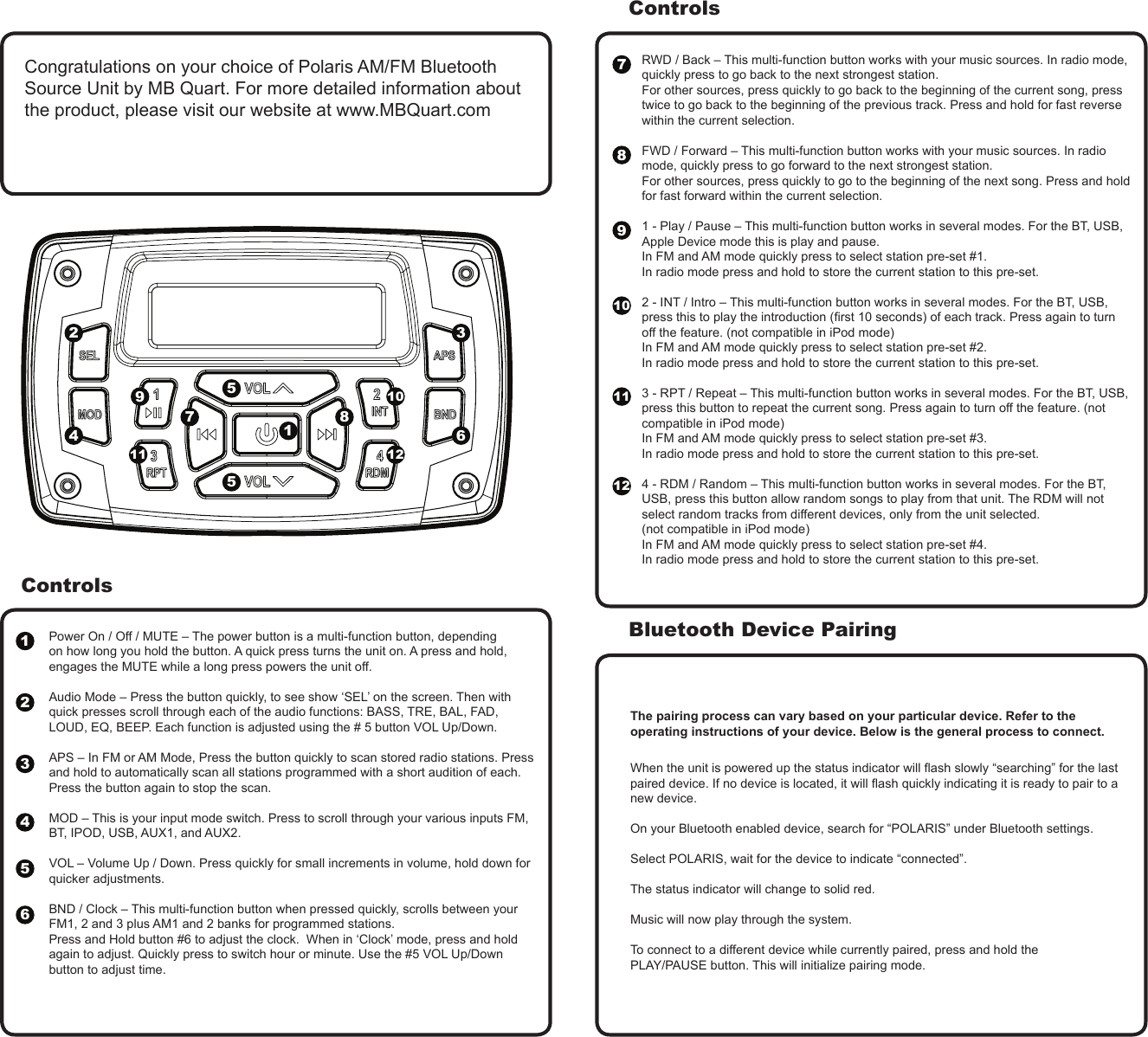 ControlsPower On / Off / MUTE &ndash; The power button is a multi-function button, depending on how long you hold the button. A quick press turns the unit on. A press and hold, engages the MUTE while a long press powers the unit off.  Audio Mode &ndash; Press the button quickly, to see show &lsquo;SEL&rsquo; on the screen. Then with quick presses scroll through each of the audio functions: BASS, TRE, BAL, FAD, LOUD, EQ, BEEP. Each function is adjusted using the # 5 button VOL Up/Down.APS &ndash; In FM or AM Mode, Press the button quickly to scan stored radio stations. Press and hold to automatically scan all stations programmed with a short audition of each. Press the button again to stop the scan. MOD &ndash; This is your input mode switch. Press to scroll through your various inputs FM, BT, IPOD, USB, AUX1, and AUX2.VOL &ndash; Volume Up / Down. Press quickly for small increments in volume, hold down for quicker adjustments.  BND / Clock &ndash; This multi-function button when pressed quickly, scrolls between your FM1, 2 and 3 plus AM1 and 2 banks for programmed stations. Press and Hold button #6 to adjust the clock.  When in &lsquo;Clock&rsquo; mode, press and hold again to adjust. Quickly press to switch hour or minute. Use the #5 VOL Up/Down button to adjust time.RWD / Back &ndash; This multi-function button works with your music sources. In radio mode, quickly press to go back to the next strongest station. For other sources, press quickly to go back to the beginning of the current song, press twice to go back to the beginning of the previous track. Press and hold for fast reverse within the current selection.  FWD / Forward &ndash; This multi-function button works with your music sources. In radio mode, quickly press to go forward to the next strongest station. For other sources, press quickly to go to the beginning of the next song. Press and hold for fast forward within the current selection.  1 - Play / Pause &ndash; This multi-function button works in several modes. For the BT, USB, Apple Device mode this is play and pause. In FM and AM mode quickly press to select station pre-set #1. In radio mode press and hold to store the current station to this pre-set. 2 - INT / Intro &ndash; This multi-function button works in several modes. For the BT, USB, press this to play the introduction (rst 10 seconds) of each track. Press again to turn off the feature. (not compatible in iPod mode)  In FM and AM mode quickly press to select station pre-set #2. In radio mode press and hold to store the current station to this pre-set. 3 - RPT / Repeat &ndash; This multi-function button works in several modes. For the BT, USB, press this button to repeat the current song. Press again to turn off the feature. (not compatible in iPod mode)  In FM and AM mode quickly press to select station pre-set #3. In radio mode press and hold to store the current station to this pre-set. 4 - RDM / Random &ndash; This multi-function button works in several modes. For the BT, USB, press this button allow random songs to play from that unit. The RDM will not select random tracks from different devices, only from the unit selected. (not compatible in iPod mode)In FM and AM mode quickly press to select station pre-set #4. In radio mode press and hold to store the current station to this pre-set.When the unit is powered up the status indicator will ash slowly &ldquo;searching&rdquo; for the last paired device. If no device is located, it will ash quickly indicating it is ready to pair to a new device.On your Bluetooth enabled device, search for &ldquo;POLARIS&rdquo; under Bluetooth settings.Select POLARIS, wait for the device to indicate &ldquo;connected&rdquo;.The status indicator will change to solid red.Music will now play through the system.To connect to a different device while currently paired, press and hold thePLAY/PAUSE button. This will initialize pairing mode.ControlsBluetooth Device Pairing123456The pairing process can vary based on your particular device. Refer to the operating instructions of your device. Below is the general process to connect.Congratulations on your choice of Polaris AM/FM Bluetooth Source Unit by MB Quart. For more detailed information about the product, please visit our website at www.MBQuart.com31245567788991010 11111212