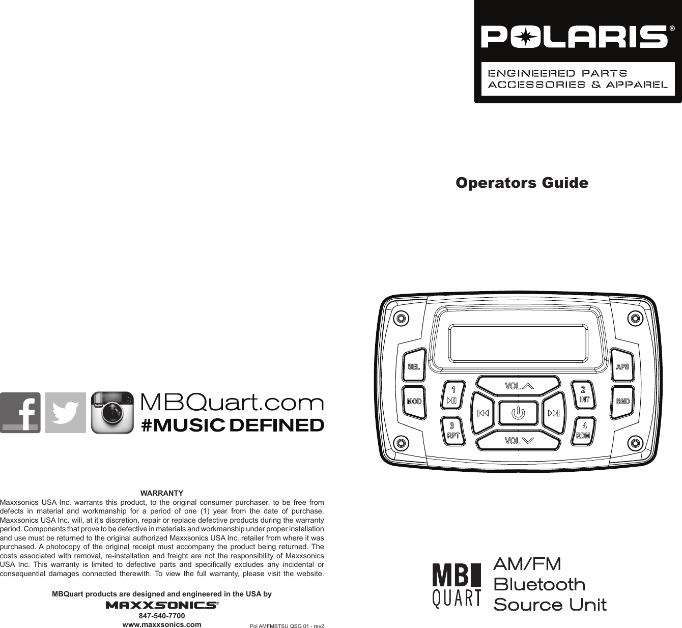 Operators GuideWARRANTYMaxxsonics USA Inc. warrants this product, to the original consumer purchaser, to be free from defects  in  material  and  workmanship  for  a  period  of  one  (1)  year  from  the  date  of  purchase.Maxxsonics USA Inc. will, at it&rsquo;s discretion, repair or replace defective products during the warranty period. Components that prove to be defective in materials and workmanship under proper installation and use must be returned to the original authorized Maxxsonics USA Inc. retailer from where it was purchased. A photocopy of the original receipt must accompany the product being returned. The costs associated with removal, re-installation and freight are not the responsibility of Maxxsonics USA  Inc.  This  warranty  is  limited  to  defective  parts  and  specically  excludes  any  incidental  or consequential damages connected therewith. To view the full warranty, please visit the website.MBQuart products are designed and engineered in the USA by847-540-7700www.maxxsonics.com Pol AMFMBTSU QSG 01 - rev2AM/FM Bluetooth Source Unit 