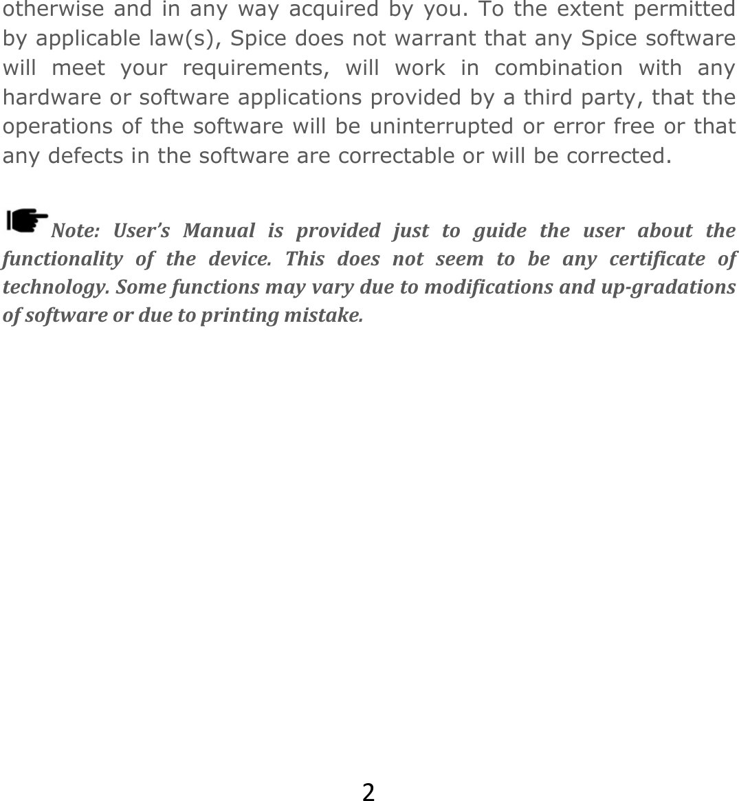 2otherwise and in any way acquired by you. To the extent permitted by applicable law(s), Spice does not warrant that any Spice software will meet your requirements, will work in combination with any hardware or software applications provided by a third party, that the operations of the software will be uninterrupted or error free or that any defects in the software are correctable or will be corrected.  Note:User’sManualisprovidedjusttoguidetheuseraboutthefunctionalityofthedevice.Thisdoesnotseemtobeanycertificateoftechnology.Somefunctionsmayvaryduetomodificationsandup‐gradationsofsoftwareorduetoprintingmistake.