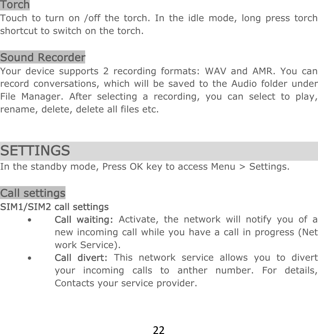 22 Torch Touch to turn on /off the torch. In the idle mode, long press torch shortcut to switch on the torch.  Sound Recorder Your device supports 2 recording formats: WAV and AMR. You can record conversations, which will be saved to the Audio folder under File Manager. After selecting a recording, you can select to play, rename, delete, delete all files etc.    SETTINGS In the standby mode, Press OK key to access Menu &gt; Settings.  Call settings SIM1/SIM2 call settings  Call waiting: Activate, the network will notify you of a new incoming call while you have a call in progress (Net work Service).   Call divert: This network service allows you to divert your incoming calls to anther number. For details, Contacts your service provider. 