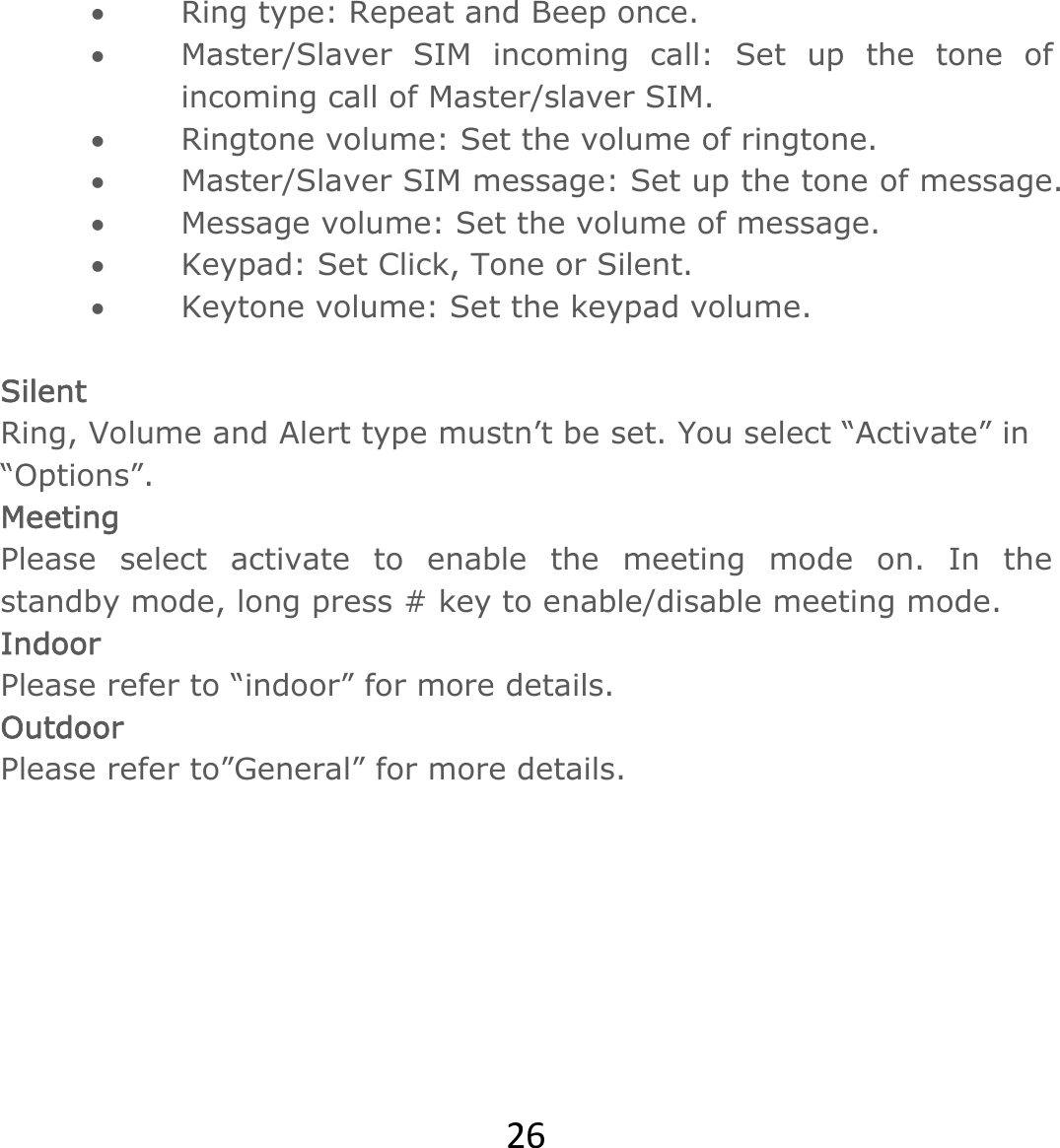 26 Ring type: Repeat and Beep once.  Master/Slaver SIM incoming call: Set up the tone of incoming call of Master/slaver SIM.  Ringtone volume: Set the volume of ringtone.   Master/Slaver SIM message: Set up the tone of message.  Message volume: Set the volume of message.  Keypad: Set Click, Tone or Silent.  Keytone volume: Set the keypad volume.  Silent  Ring, Volume and Alert type mustn’t be set. You select “Activate” in “Options”. Meeting Please select activate to enable the meeting mode on. In the standby mode, long press # key to enable/disable meeting mode. Indoor Please refer to “indoor” for more details. Outdoor  Please refer to”General” for more details.       