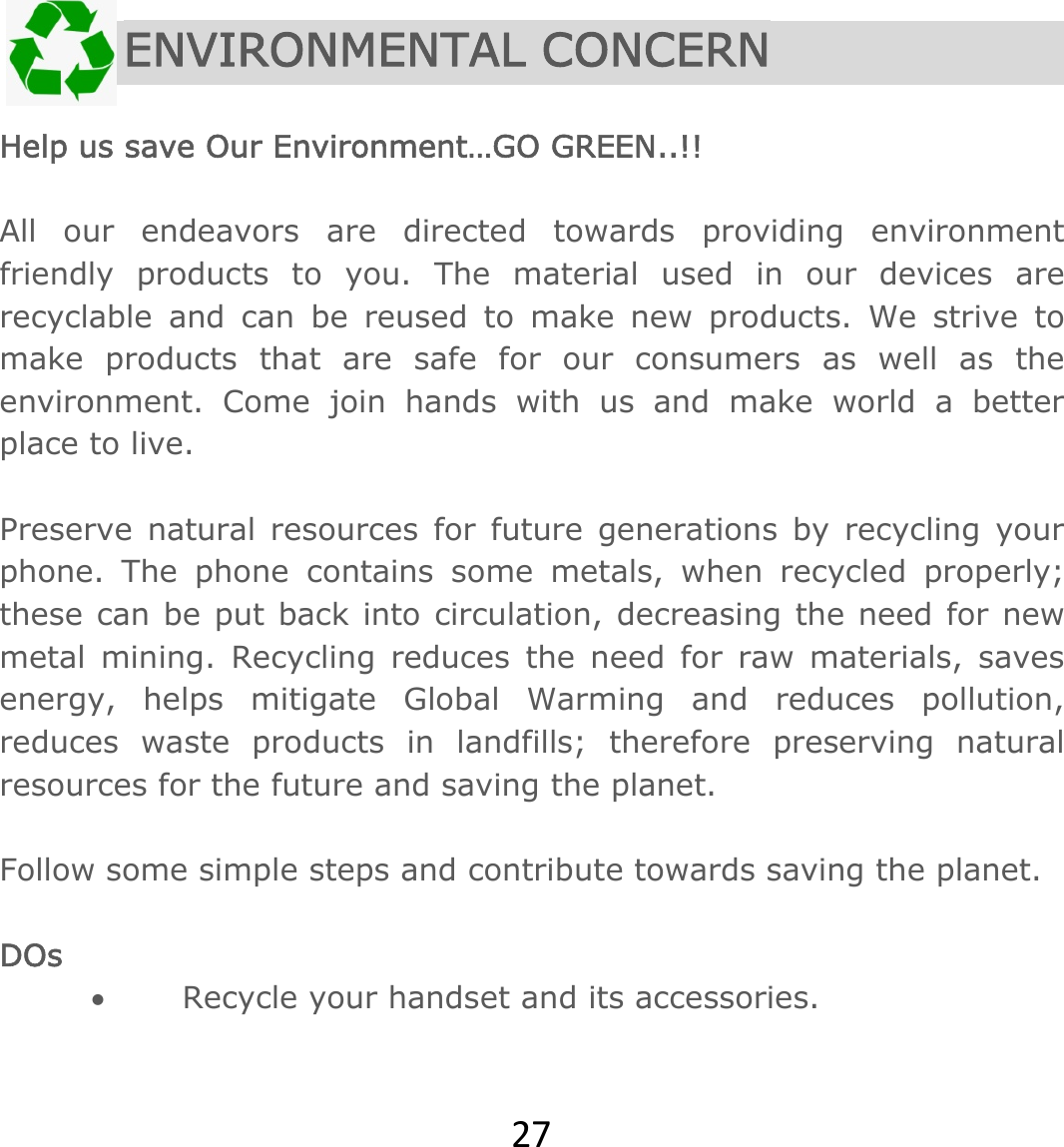 27 ENVIRONMENTAL CONCERN  Help us save Our Environment…GO GREEN..!!  All our endeavors are directed towards providing environment friendly products to you. The material used in our devices are recyclable and can be reused to make new products. We strive to make products that are safe for our consumers as well as the environment. Come join hands with us and make world a better place to live.   Preserve natural resources for future generations by recycling your phone. The phone contains some metals, when recycled properly; these can be put back into circulation, decreasing the need for new metal mining. Recycling reduces the need for raw materials, saves energy, helps mitigate Global Warming and reduces pollution, reduces waste products in landfills; therefore preserving natural resources for the future and saving the planet.   Follow some simple steps and contribute towards saving the planet.  DOs  Recycle your handset and its accessories.  