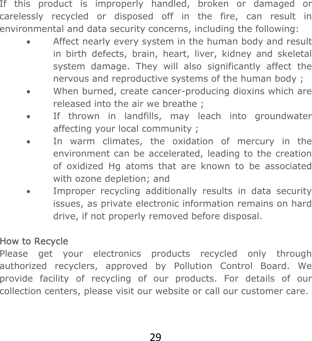 29If this product is improperly handled, broken or damaged or carelessly recycled or disposed off in the fire, can result in environmental and data security concerns, including the following:   Affect nearly every system in the human body and result in birth defects, brain, heart, liver, kidney and skeletal system damage. They will also significantly affect the nervous and reproductive systems of the human body ;  When burned, create cancer-producing dioxins which are released into the air we breathe ;  If thrown in landfills, may leach into groundwater affecting your local community ;  In warm climates, the oxidation of mercury in the environment can be accelerated, leading to the creation of oxidized Hg atoms that are known to be associated with ozone depletion; and  Improper recycling additionally results in data security issues, as private electronic information remains on hard drive, if not properly removed before disposal.    How to Recycle Please get your electronics products recycled only through authorized recyclers, approved by Pollution Control Board. We provide facility of recycling of our products. For details of our collection centers, please visit our website or call our customer care.    