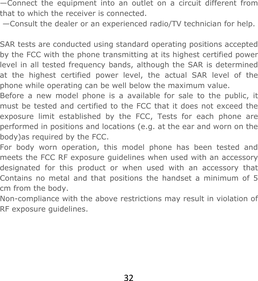 32—Connect the equipment into an outlet on a circuit different from that to which the receiver is connected.  —Consult the dealer or an experienced radio/TV technician for help.   SAR tests are conducted using standard operating positions accepted by the FCC with the phone transmitting at its highest certified power level in all tested frequency bands, although the SAR is determined at the highest certified power level, the actual SAR level of the phone while operating can be well below the maximum value. Before a new model phone is a available for sale to the public, it must be tested and certified to the FCC that it does not exceed the exposure limit established by the FCC, Tests for each phone are performed in positions and locations (e.g. at the ear and worn on the body)as required by the FCC. For body worn operation, this model phone has been tested and meets the FCC RF exposure guidelines when used with an accessory designated for this product or when used with an accessory that Contains no metal and that positions the handset a minimum of 5 cm from the body. Non-compliance with the above restrictions may result in violation of RF exposure guidelines.  