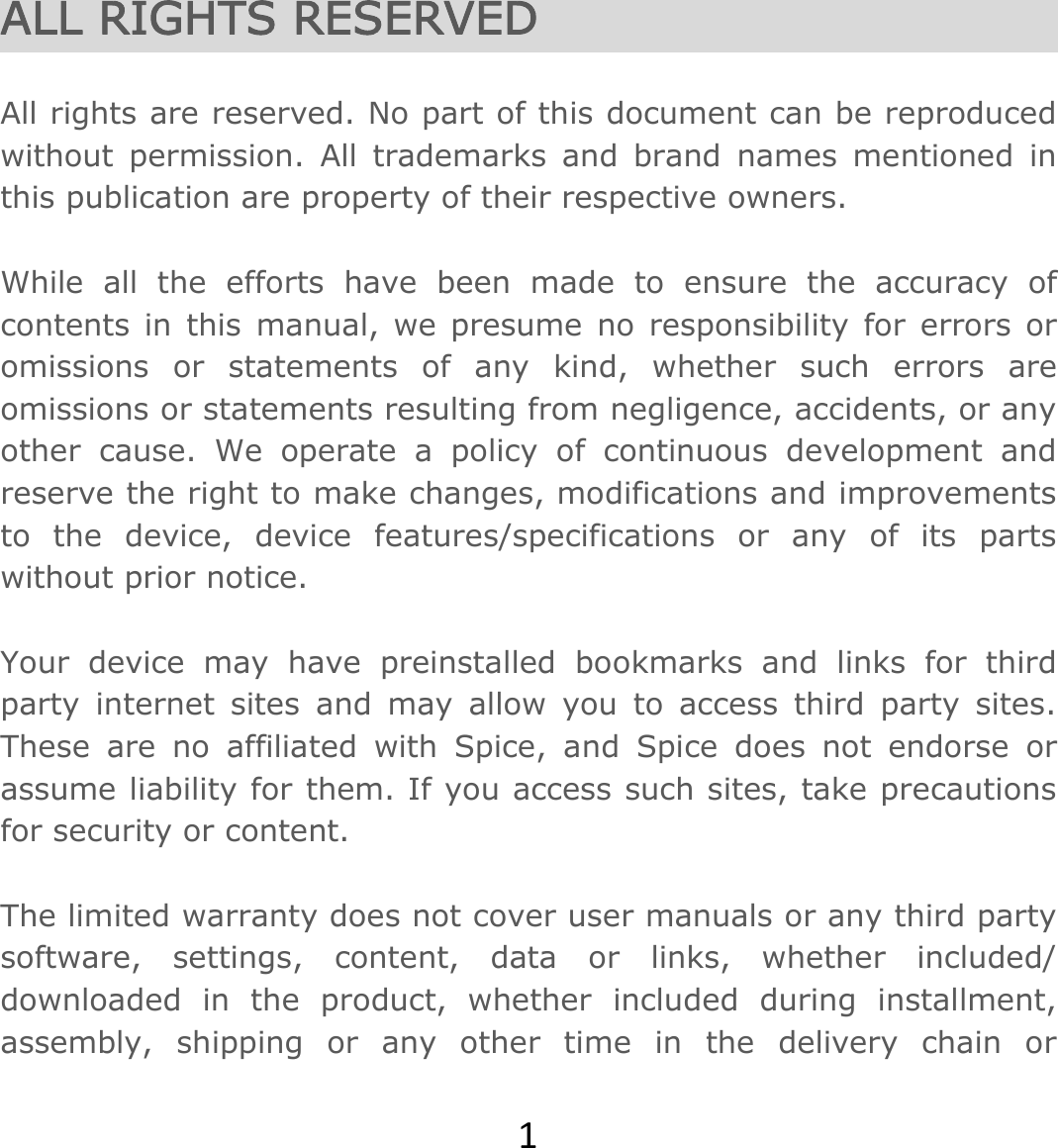 1ALL RIGHTS RESERVED   All rights are reserved. No part of this document can be reproduced without permission. All trademarks and brand names mentioned in this publication are property of their respective owners.   While all the efforts have been made to ensure the accuracy of contents in this manual, we presume no responsibility for errors or omissions or statements of any kind, whether such errors are omissions or statements resulting from negligence, accidents, or any other cause. We operate a policy of continuous development and reserve the right to make changes, modifications and improvements to the device, device features/specifications or any of its parts without prior notice.  Your device may have preinstalled bookmarks and links for third party internet sites and may allow you to access third party sites. These are no affiliated with Spice, and Spice does not endorse or assume liability for them. If you access such sites, take precautions for security or content.  The limited warranty does not cover user manuals or any third party software, settings, content, data or links, whether included/ downloaded in the product, whether included during installment, assembly, shipping or any other time in the delivery chain or 