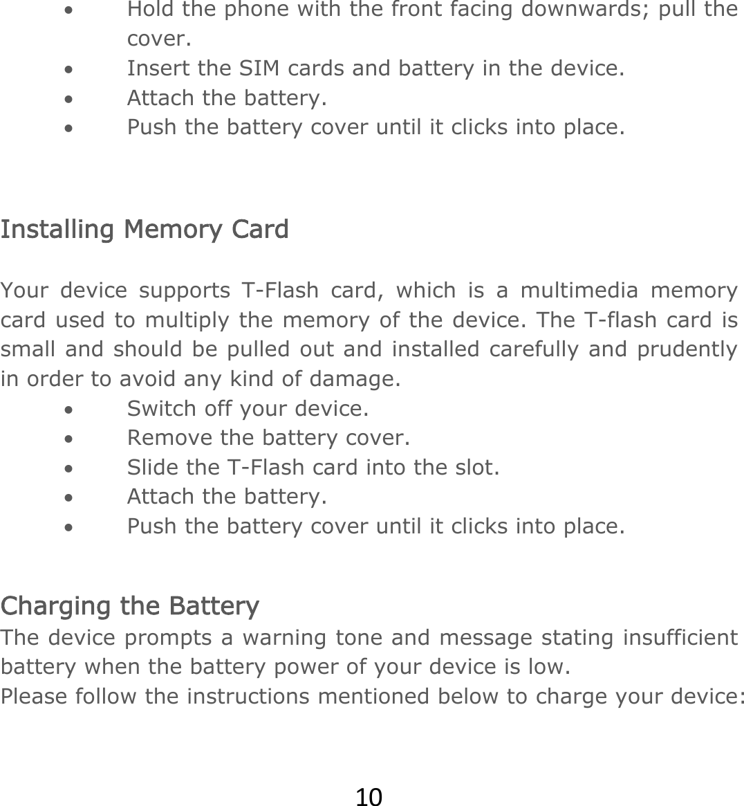 10 Hold the phone with the front facing downwards; pull the cover.  Insert the SIM cards and battery in the device.  Attach the battery.  Push the battery cover until it clicks into place.  Installing Memory Card  Your device supports T-Flash card, which is a multimedia memory card used to multiply the memory of the device. The T-flash card is small and should be pulled out and installed carefully and prudently in order to avoid any kind of damage.   Switch off your device.  Remove the battery cover.   Slide the T-Flash card into the slot.  Attach the battery.  Push the battery cover until it clicks into place. Charging the Battery  The device prompts a warning tone and message stating insufficient battery when the battery power of your device is low.   Please follow the instructions mentioned below to charge your device:  