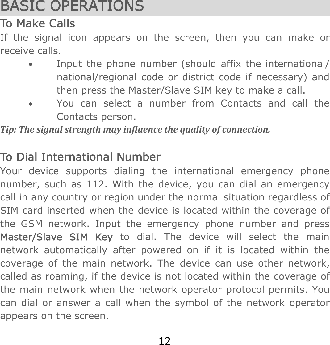 12 BASIC OPERATIONS To Make Calls If the signal icon appears on the screen, then you can make or receive calls.  Input the phone number (should affix the international/ national/regional code or district code if necessary) and then press the Master/Slave SIM key to make a call.   You can select a number from Contacts and call the Contacts person.   Tip:Thesignalstrengthmayinfluencethequalityofconnection. To Dial International Number Your device supports dialing the international emergency phone number, such as 112. With the device, you can dial an emergency call in any country or region under the normal situation regardless of SIM card inserted when the device is located within the coverage of the GSM network. Input the emergency phone number and press Master/Slave SIM Key to dial. The device will select the main network automatically after powered on if it is located within the coverage of the main network. The device can use other network, called as roaming, if the device is not located within the coverage of the main network when the network operator protocol permits. You can dial or answer a call when the symbol of the network operator appears on the screen.   