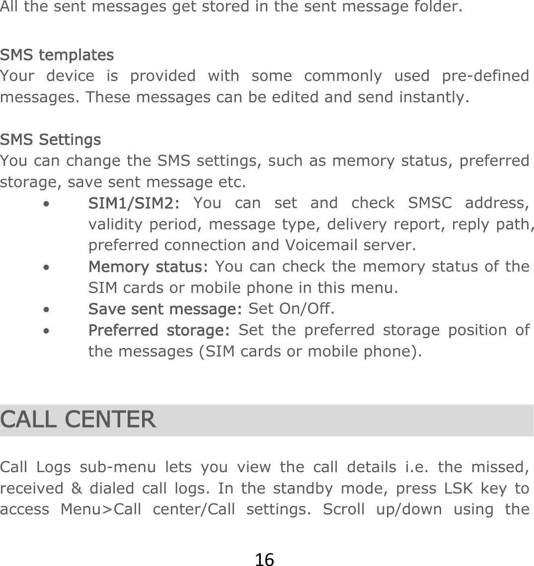 16All the sent messages get stored in the sent message folder.  SMS templates Your device is provided with some commonly used pre-defined messages. These messages can be edited and send instantly.  SMS Settings You can change the SMS settings, such as memory status, preferred storage, save sent message etc.  SIM1/SIM2: You can set and check SMSC address, validity period, message type, delivery report, reply path, preferred connection and Voicemail server.  Memory status: You can check the memory status of the SIM cards or mobile phone in this menu.   Save sent message: Set On/Off.  Preferred storage: Set the preferred storage position of the messages (SIM cards or mobile phone).   CALL CENTER  Call Logs sub-menu lets you view the call details i.e. the missed, received &amp; dialed call logs. In the standby mode, press LSK key to access Menu&gt;Call center/Call settings. Scroll up/down using the 