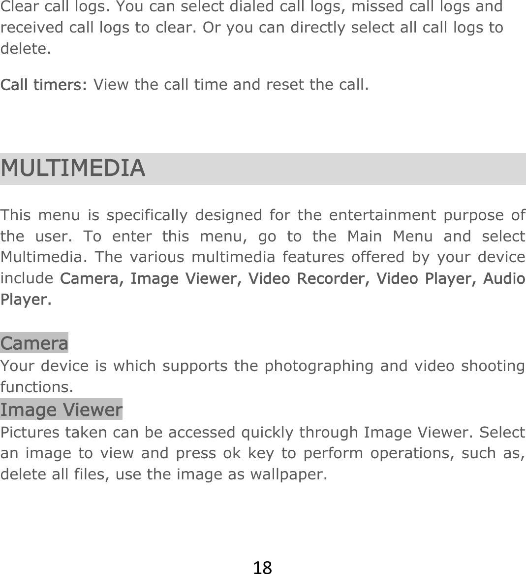 18Clear call logs. You can select dialed call logs, missed call logs and received call logs to clear. Or you can directly select all call logs to delete. Call timers: View the call time and reset the call.   MULTIMEDIA  This menu is specifically designed for the entertainment purpose of the user. To enter this menu, go to the Main Menu and select Multimedia. The various multimedia features offered by your device include Camera, Image Viewer, Video Recorder, Video Player, Audio Player.  Camera Your device is which supports the photographing and video shooting functions.  Image Viewer Pictures taken can be accessed quickly through Image Viewer. Select an image to view and press ok key to perform operations, such as, delete all files, use the image as wallpaper.  