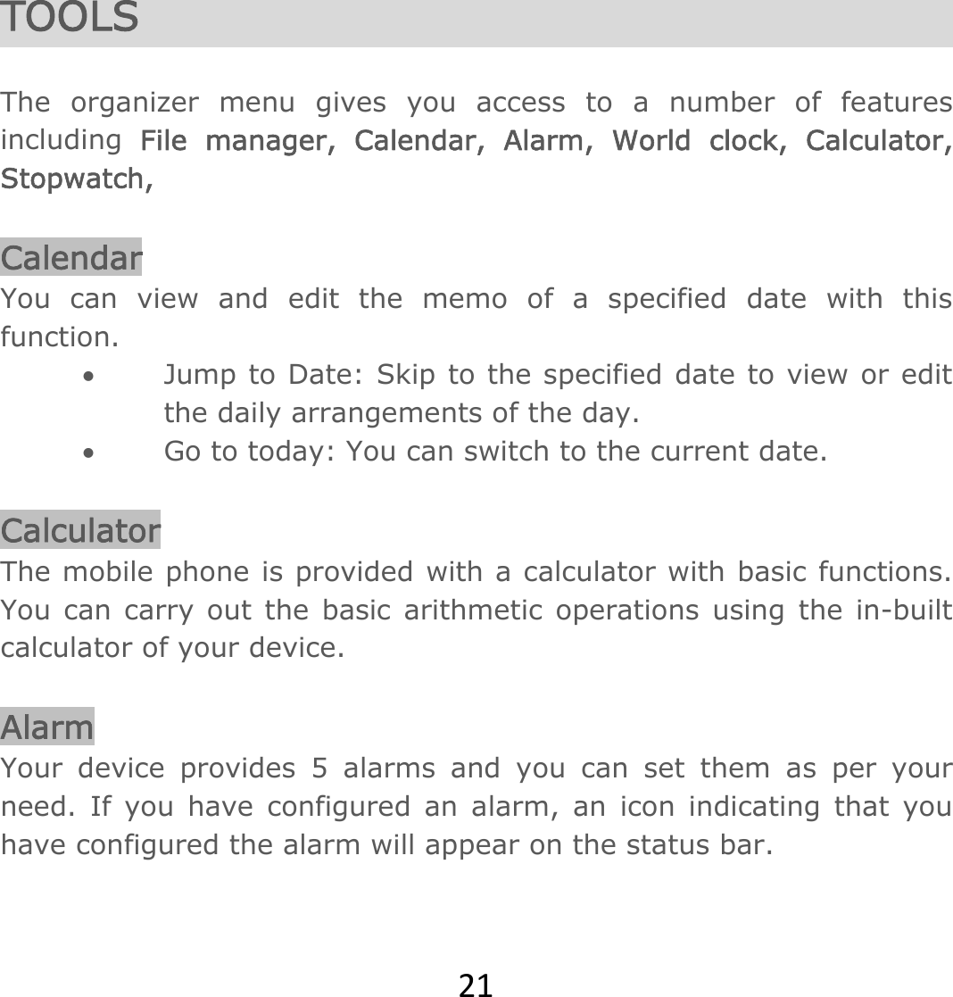 21 TOOLS   The organizer menu gives you access to a number of features including  File manager, Calendar, Alarm, World clock, Calculator, Stopwatch,    Calendar You can view and edit the memo of a specified date with this function.  Jump to Date: Skip to the specified date to view or edit the daily arrangements of the day.  Go to today: You can switch to the current date.   Calculator The mobile phone is provided with a calculator with basic functions. You can carry out the basic arithmetic operations using the in-built calculator of your device.   Alarm Your device provides 5 alarms and you can set them as per your need. If you have configured an alarm, an icon indicating that you have configured the alarm will appear on the status bar.  