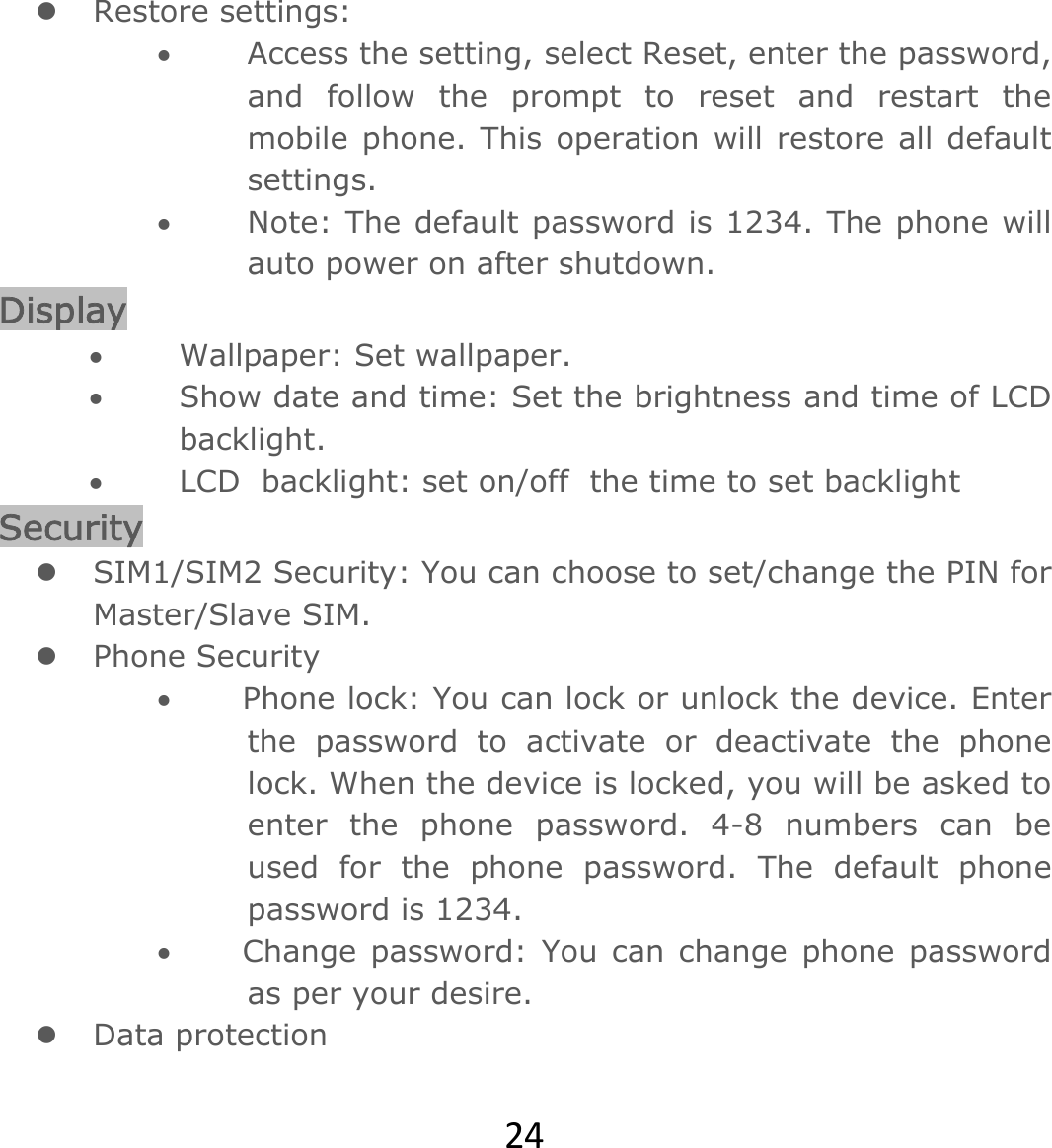 24 Restore settings:  Access the setting, select Reset, enter the password, and follow the prompt to reset and restart the mobile phone. This operation will restore all default settings.   Note: The default password is 1234. The phone will auto power on after shutdown. Display  Wallpaper: Set wallpaper.   Show date and time: Set the brightness and time of LCD backlight.   LCD  backlight: set on/off  the time to set backlight Security   SIM1/SIM2 Security: You can choose to set/change the PIN for Master/Slave SIM.  Phone Security        Phone lock: You can lock or unlock the device. Enter the password to activate or deactivate the phone lock. When the device is locked, you will be asked to enter the phone password. 4-8 numbers can be used for the phone password. The default phone password is 1234.        Change password:  You can change  phone password as per your desire.  Data protection 