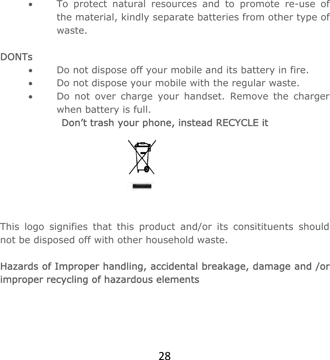 28 To protect natural resources and to promote re-use of the material, kindly separate batteries from other type of waste.   DONTs  Do not dispose off your mobile and its battery in fire.   Do not dispose your mobile with the regular waste.   Do not over charge your handset. Remove the charger when battery is full. Don’t trash your phone, instead RECYCLE it   This logo signifies that this product and/or its consitituents should not be disposed off with other household waste.   Hazards of Improper handling, accidental breakage, damage and /or improper recycling of hazardous elements  