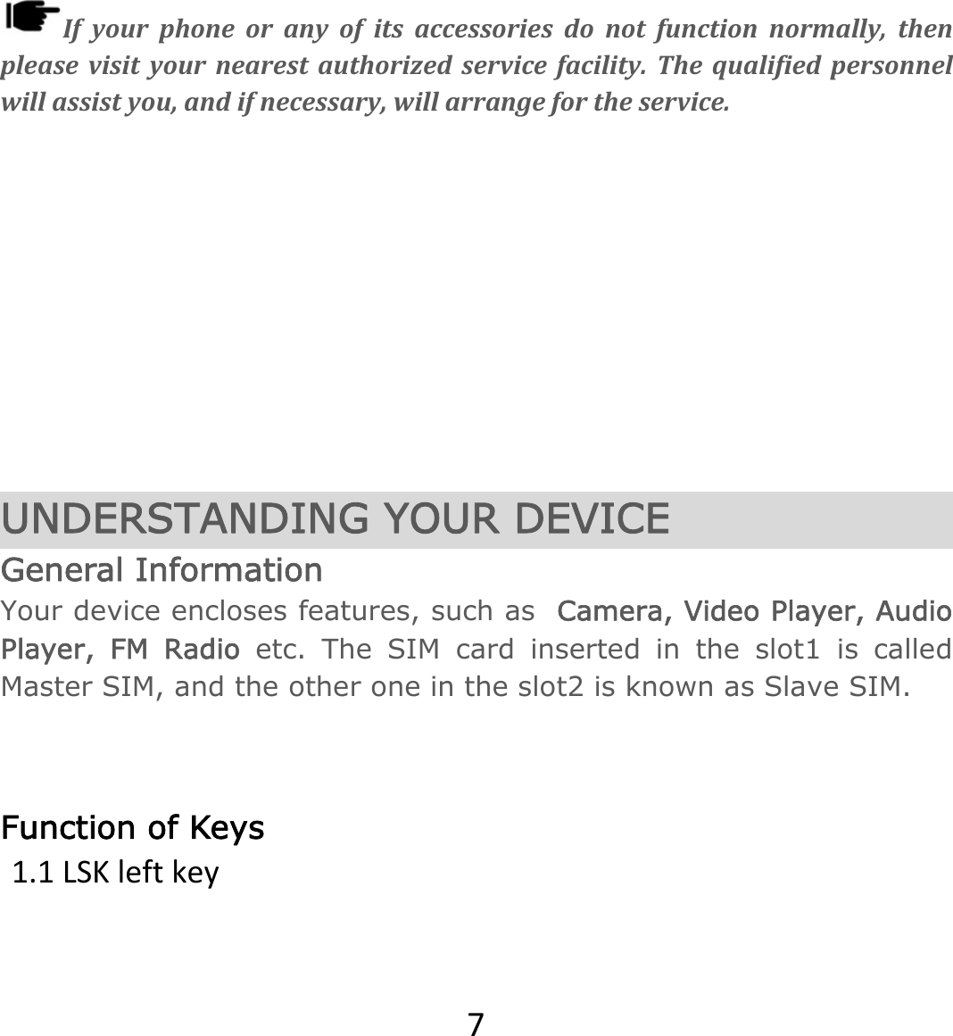 7Ifyourphoneoranyofitsaccessoriesdonotfunctionnormally,thenpleasevisityournearestauthorizedservicefacility.Thequalifiedpersonnelwillassistyou,andifnecessary,willarrangefortheservice.        UNDERSTANDING YOUR DEVICE General Information Your device encloses features, such as  Camera, Video Player, Audio Player, FM Radio etc. The SIM card inserted in the slot1 is called Master SIM, and the other one in the slot2 is known as Slave SIM.  Function of Keys 1.1LSKleftkey