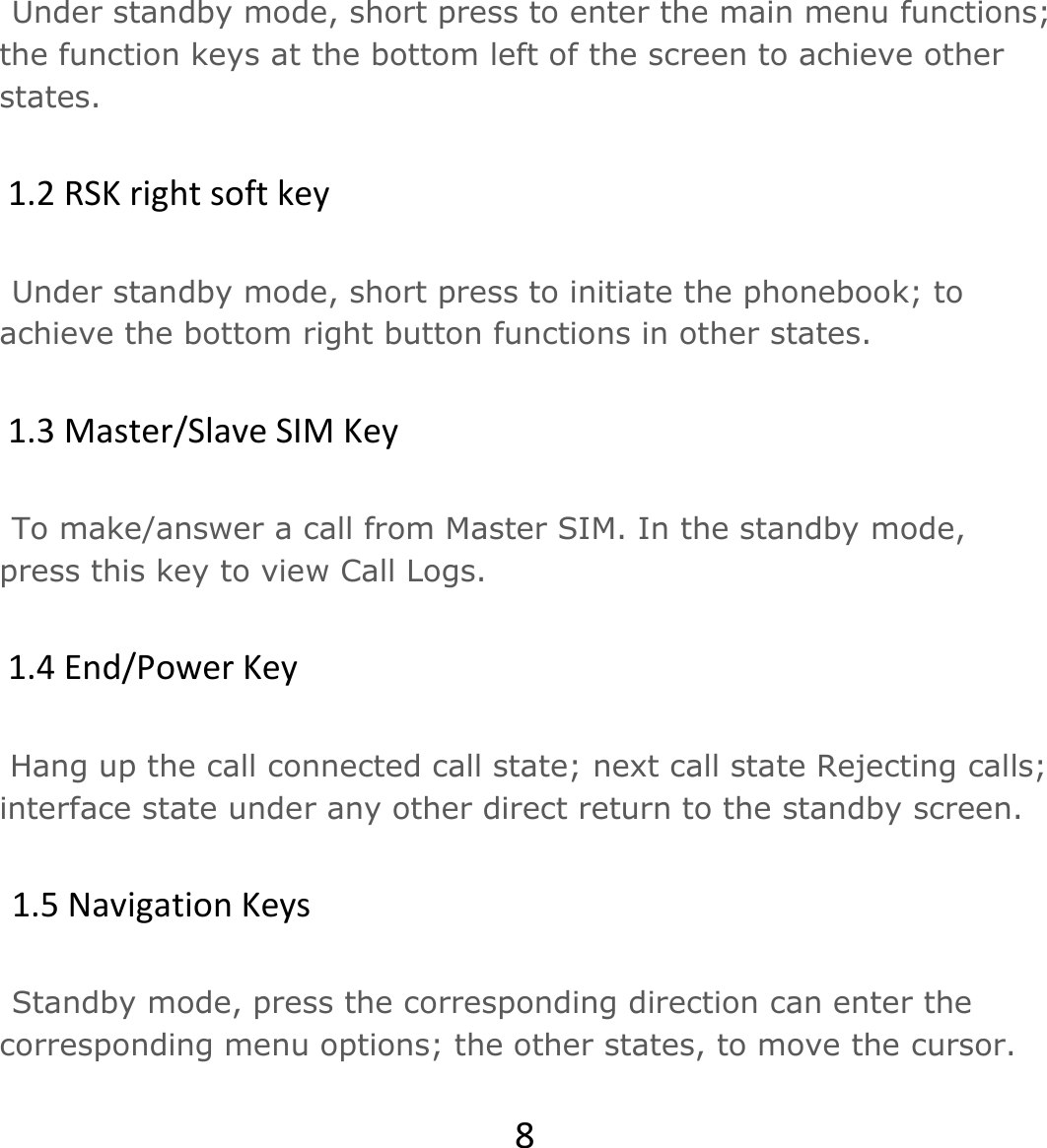 8Under standby mode, short press to enter the main menu functions; the function keys at the bottom left of the screen to achieve other states. 1.2RSKrightsoftkeyUnder standby mode, short press to initiate the phonebook; to achieve the bottom right button functions in other states. 1.3Master/SlaveSIMKeyTo make/answer a call from Master SIM. In the standby mode, press this key to view Call Logs. 1.4End/PowerKey Hang up the call connected call state; next call state Rejecting calls; interface state under any other direct return to the standby screen. 1.5NavigationKeysStandby mode, press the corresponding direction can enter the corresponding menu options; the other states, to move the cursor.