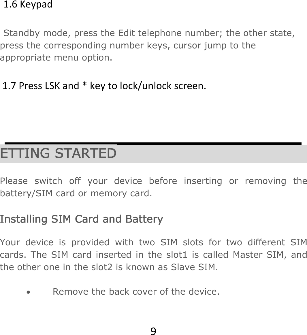 91.6KeypadStandby mode, press the Edit telephone number; the other state, press the corresponding number keys, cursor jump to the appropriate menu option. 1.7PressLSKand*keytolock/unlockscreen.        ETTING STARTED  Please switch off your device before inserting or removing the battery/SIM card or memory card.  Installing SIM Card and Battery  Your device is provided with two SIM slots for two different SIM cards. The SIM card inserted in the slot1 is called Master SIM, and the other one in the slot2 is known as Slave SIM.   Remove the back cover of the device. 