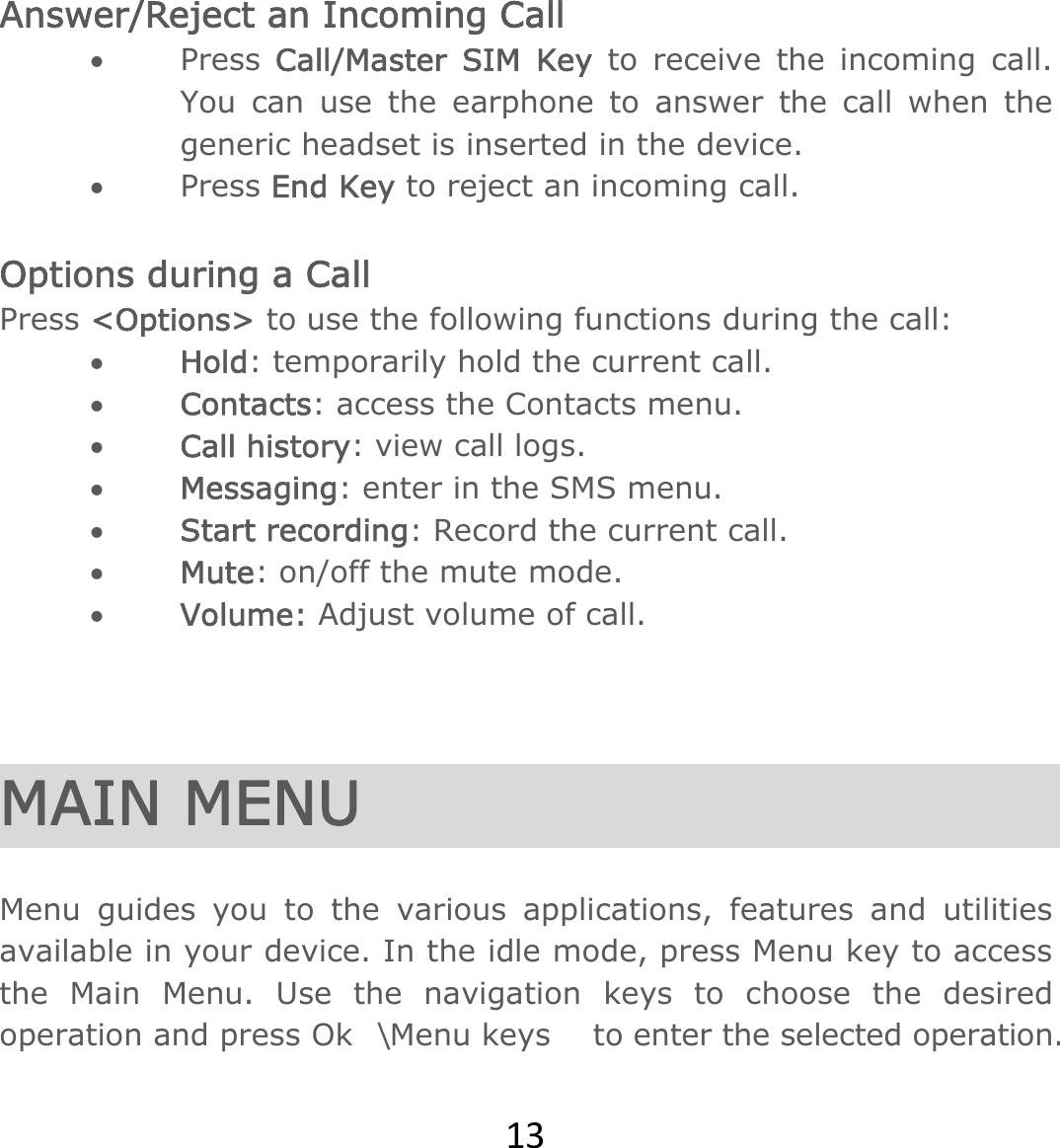 13Answer/Reject an Incoming Call  Press  Call/Master SIM Key to receive the incoming call. You can use the earphone to answer the call when the generic headset is inserted in the device.    Press End Key to reject an incoming call.  Options during a Call   Press &lt;Options&gt; to use the following functions during the call:  Hold: temporarily hold the current call.  Contacts: access the Contacts menu.   Call history: view call logs.  Messaging: enter in the SMS menu.  Start recording: Record the current call.  Mute: on/off the mute mode.  Volume: Adjust volume of call.    MAIN MENU  Menu guides you to the various applications, features and utilities available in your device. In the idle mode, press Menu key to access the Main Menu. Use the navigation keys to choose the desired operation and press Ok\Menu keys    to enter the selected operation. 