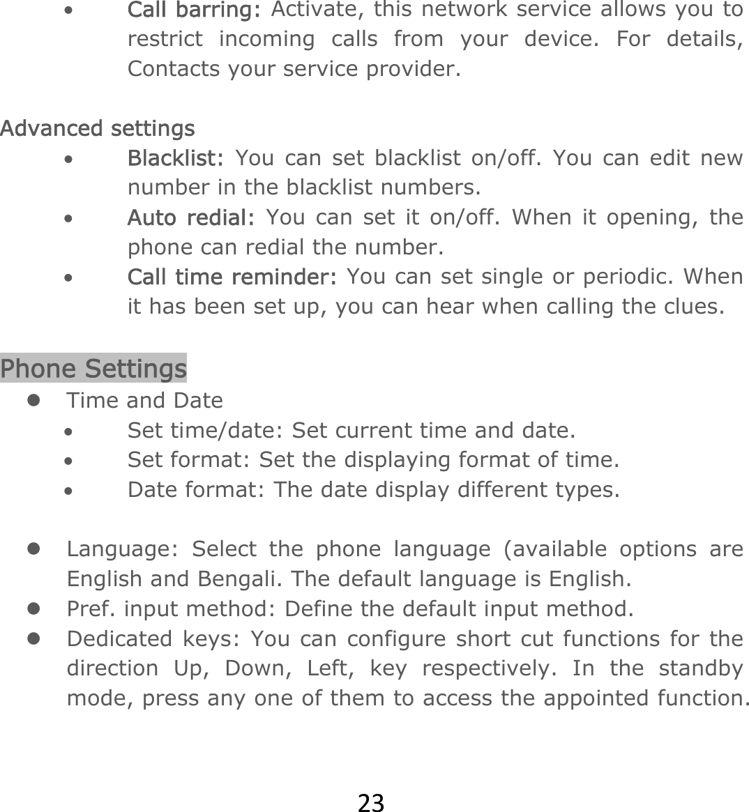 23 Call barring: Activate, this network service allows you to restrict incoming calls from your device. For details, Contacts your service provider.   Advanced settings  Blacklist:  You can set blacklist on/off. You can edit new number in the blacklist numbers.  Auto redial: You can set it on/off. When it opening, the phone can redial the number.  Call time reminder: You can set single or periodic. When it has been set up, you can hear when calling the clues.  Phone Settings  Time and Date  Set time/date: Set current time and date.  Set format: Set the displaying format of time.   Date format: The date display different types.   Language: Select the phone language (available options are English and Bengali. The default language is English.   Pref. input method: Define the default input method.   Dedicated keys: You can configure short cut functions for the direction Up, Down, Left, key respectively. In the standby mode, press any one of them to access the appointed function.   