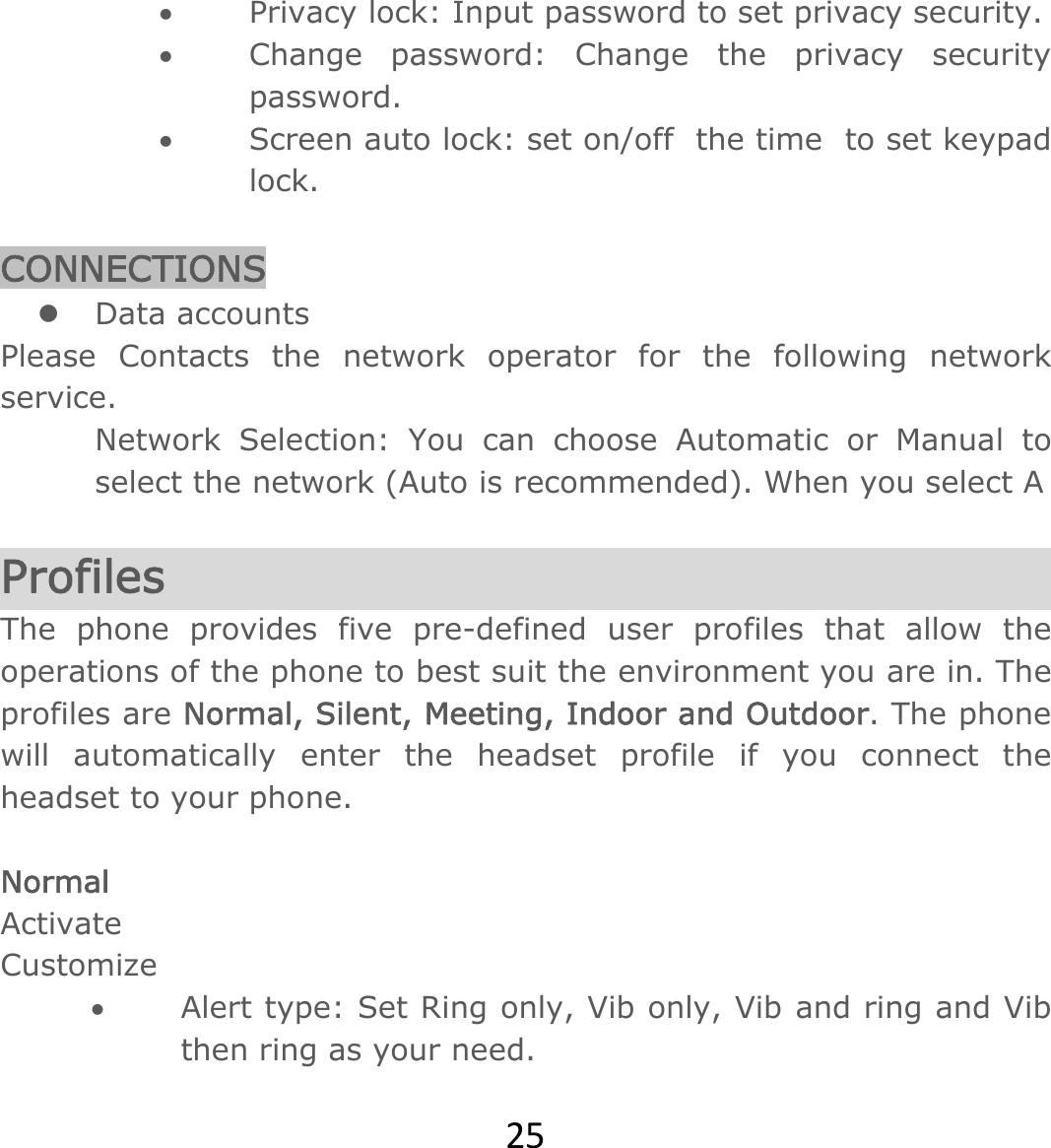 25 Privacy lock: Input password to set privacy security.   Change password: Change the privacy security password.  Screen auto lock: set on/off  the time  to set keypad lock.  CONNECTIONS  Data accounts Please Contacts the network operator for the following network service. Network Selection: You can choose Automatic or Manual to select the network (Auto is recommended). When you select A   Profiles  The phone provides five pre-defined user profiles that allow the operations of the phone to best suit the environment you are in. The profiles are Normal, Silent, Meeting, Indoor and Outdoor. The phone will automatically enter the headset profile if you connect the headset to your phone.  Normal Activate Customize  Alert type: Set Ring only, Vib only, Vib and ring and Vib then ring as your need.  