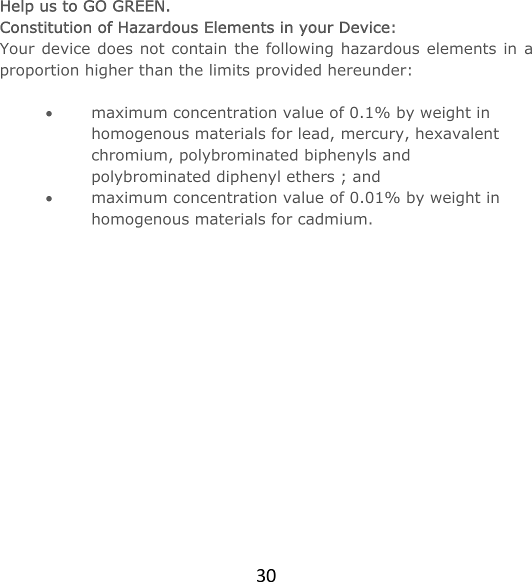 30Help us to GO GREEN.  Constitution of Hazardous Elements in your Device: Your device does not contain the following hazardous elements in a proportion higher than the limits provided hereunder:   maximum concentration value of 0.1% by weight in homogenous materials for lead, mercury, hexavalent chromium, polybrominated biphenyls and polybrominated diphenyl ethers ; and   maximum concentration value of 0.01% by weight in homogenous materials for cadmium.               