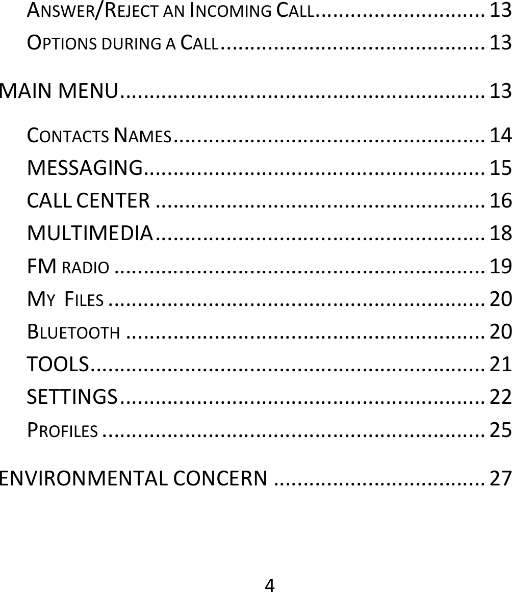 4ANSWER/REJECTANINCOMINGCALL.............................13OPTIONSDURINGACALL.............................................13MAINMENU..............................................................13CONTACTSNAMES.....................................................14MESSAGING..........................................................15CALLCENTER........................................................16MULTIMEDIA........................................................18FMRADIO...............................................................19MYFILES................................................................20BLUETOOTH.............................................................20TOOLS...................................................................21SETTINGS..............................................................22PROFILES.................................................................25ENVIRONMENTALCONCERN....................................27