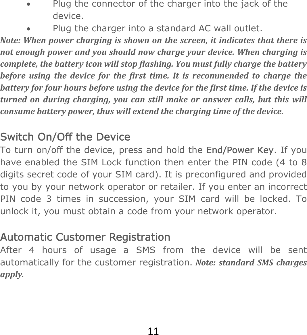 11 Plug the connector of the charger into the jack of the device.   Plug the charger into a standard AC wall outlet. Note:Whenpowerchargingisshownonthescreen,itindicatesthatthereisnotenoughpowerandyoushouldnowchargeyourdevice.Whenchargingiscomplete,thebatteryiconwillstopflashing.Youmustfullychargethebatterybeforeusingthedeviceforthefirsttime.Itisrecommendedtochargethebatteryforfourhoursbeforeusingthedeviceforthefirsttime.Ifthedeviceisturnedonduringcharging,youcanstillmakeoranswercalls,butthiswillconsumebatterypower,thuswillextendthechargingtimeofthedevice. Switch On/Off the Device To turn on/off the device, press and hold the End/Power Key. If you have enabled the SIM Lock function then enter the PIN code (4 to 8 digits secret code of your SIM card). It is preconfigured and provided to you by your network operator or retailer. If you enter an incorrect PIN code 3 times in succession, your SIM card will be locked. To unlock it, you must obtain a code from your network operator.  Automatic Customer Registration  After 4 hours of usage a SMS from the device will be sent automatically for the customer registration. Note:standardSMSchargesapply.  