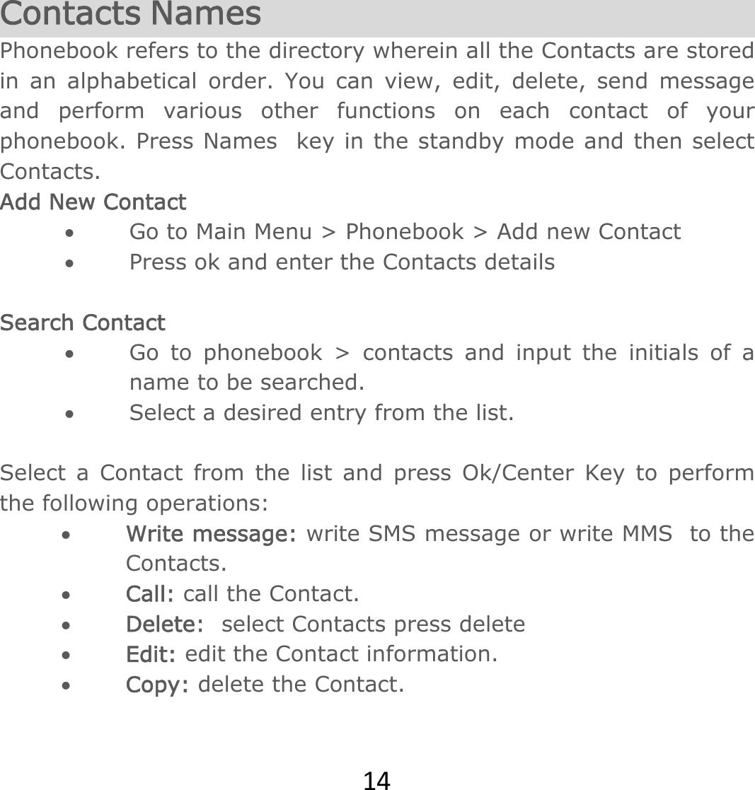 14 Contacts Names Phonebook refers to the directory wherein all the Contacts are stored in an alphabetical order. You can view, edit, delete, send message and perform various other functions on each contact of your phonebook. Press Names  key in the standby mode and then select Contacts.  Add New Contact  Go to Main Menu &gt; Phonebook &gt; Add new Contact  Press ok and enter the Contacts details  Search Contact  Go to phonebook &gt; contacts and input the initials of a name to be searched.  Select a desired entry from the list.  Select a Contact from the list and press Ok/Center Key to perform the following operations:    Write message: write SMS message or write MMS  to the Contacts.  Call: call the Contact.  Delete: select Contacts press delete  Edit: edit the Contact information.  Copy: delete the Contact.    