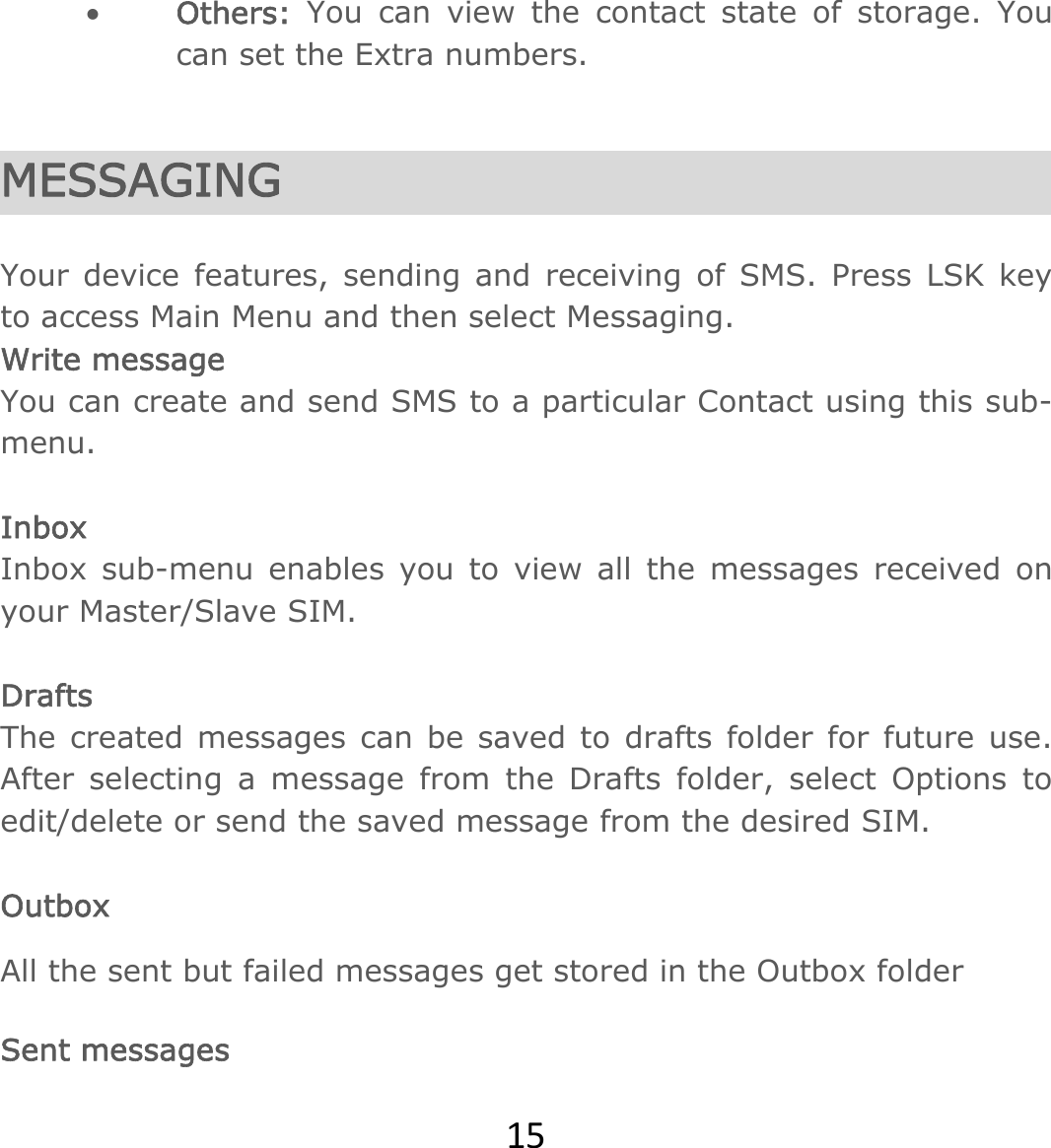 15 Others: You can view the contact state of storage. You can set the Extra numbers.    MESSAGING  Your device features, sending and receiving of SMS. Press LSK key to access Main Menu and then select Messaging.                                   Write message You can create and send SMS to a particular Contact using this sub-menu.   Inbox Inbox sub-menu enables you to view all the messages received on your Master/Slave SIM.  Drafts The created messages can be saved to drafts folder for future use. After selecting a message from the Drafts folder, select Options to edit/delete or send the saved message from the desired SIM.  Outbox All the sent but failed messages get stored in the Outbox folder   Sent messages 