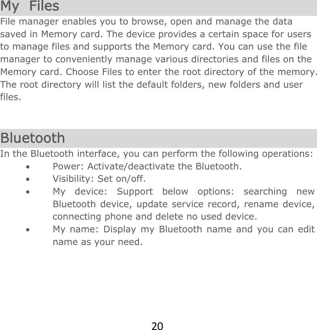 20 My  Files File manager enables you to browse, open and manage the data saved in Memory card. The device provides a certain space for users to manage files and supports the Memory card. You can use the file manager to conveniently manage various directories and files on the Memory card. Choose Files to enter the root directory of the memory. The root directory will list the default folders, new folders and user files.   Bluetooth In the Bluetooth interface, you can perform the following operations:   Power: Activate/deactivate the Bluetooth.   Visibility: Set on/off.   My device: Support below options: searching new Bluetooth device, update service record, rename device, connecting phone and delete no used device.  My name: Display my Bluetooth name and you can edit name as your need.  