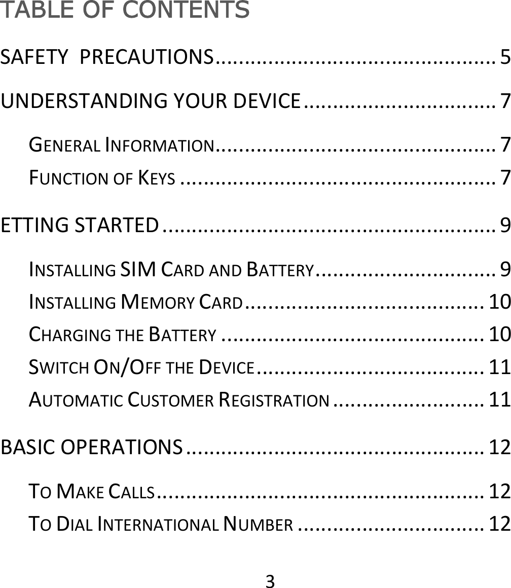 3TABLE OF CONTENTS SAFETYPRECAUTIONS................................................5UNDERSTANDINGYOURDEVICE.................................7GENERALINFORMATION................................................7FUNCTIONOFKEYS......................................................7ETTINGSTARTED.........................................................9INSTALLINGSIMCARDANDBATTERY...............................9INSTALLINGMEMORYCARD.........................................10CHARGINGTHEBATTERY.............................................10SWITCHON/OFFTHEDEVICE.......................................11AUTOMATICCUSTOMERREGISTRATION..........................11BASICOPERATIONS...................................................12TOMAKECALLS........................................................12TODIALINTERNATIONALNUMBER................................12