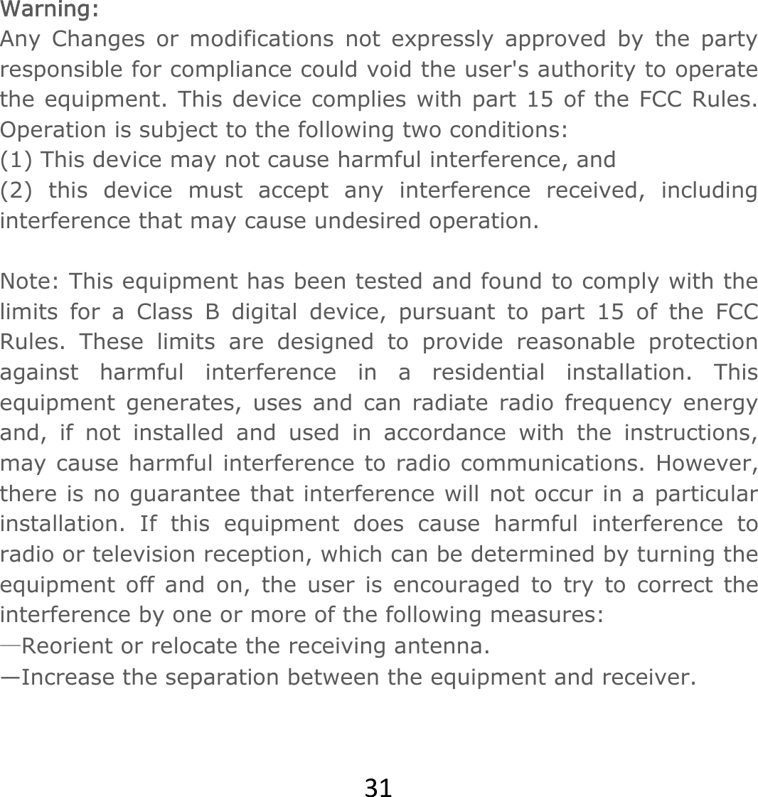 31 Warning:  Any Changes or modifications not expressly approved by the party responsible for compliance could void the user&apos;s authority to operate the equipment. This device complies with part 15 of the FCC Rules. Operation is subject to the following two conditions:  (1) This device may not cause harmful interference, and  (2) this device must accept any interference received, including interference that may cause undesired operation.   Note: This equipment has been tested and found to comply with the limits for a Class B digital device, pursuant to part 15 of the FCC Rules. These limits are designed to provide reasonable protection against harmful interference in a residential installation. This equipment generates, uses and can radiate radio frequency energy and, if not installed and used in accordance with the instructions, may cause harmful interference to radio communications. However, there is no guarantee that interference will not occur in a particular installation. If this equipment does cause harmful interference to radio or television reception, which can be determined by turning the equipment off and on, the user is encouraged to try to correct the interference by one or more of the following measures:   —Reorient or relocate the receiving antenna.   —Increase the separation between the equipment and receiver. 