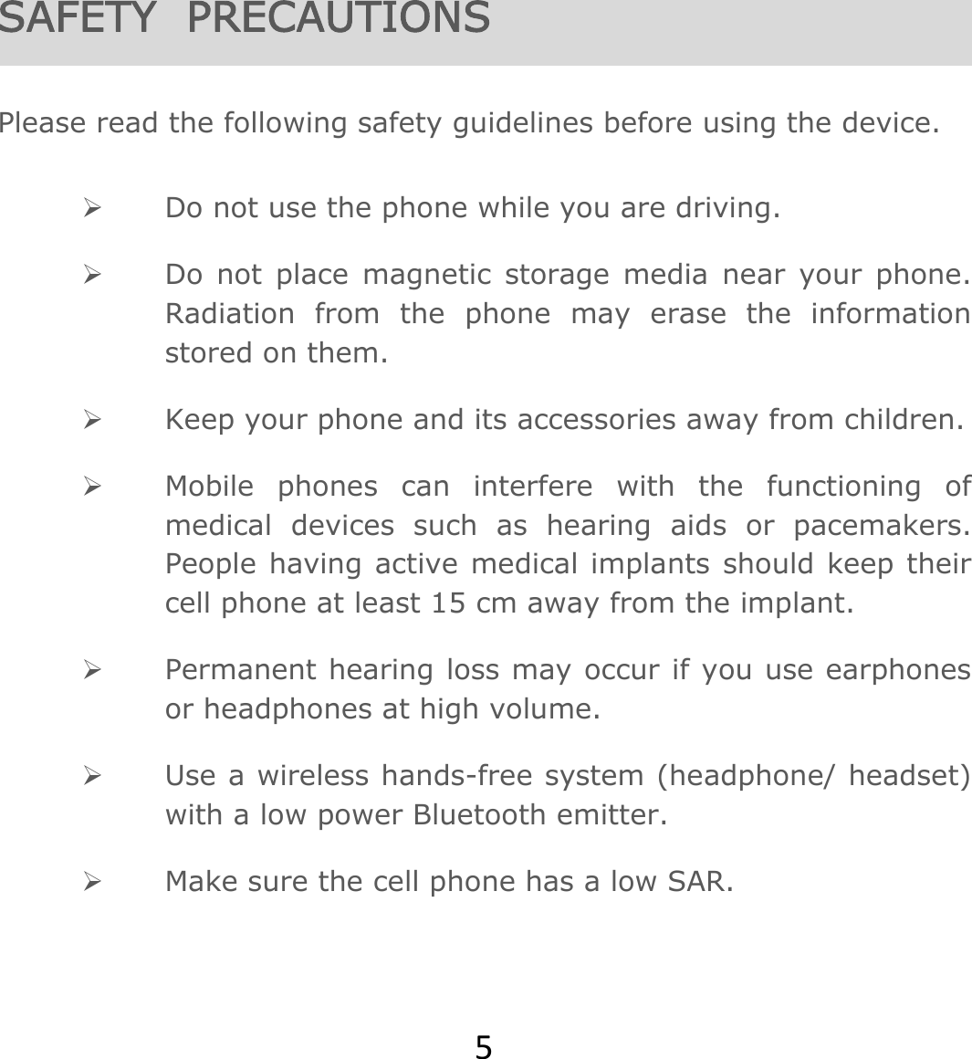 5SAFETY  PRECAUTIONS  Please read the following safety guidelines before using the device.   Do not use the phone while you are driving.   Do not place magnetic storage media near your phone. Radiation from the phone may erase the information stored on them.  Keep your phone and its accessories away from children.   Mobile phones can interfere with the functioning of medical devices such as hearing aids or pacemakers. People having active medical implants should keep their cell phone at least 15 cm away from the implant.  Permanent hearing loss may occur if you use earphones or headphones at high volume.   Use a wireless hands-free system (headphone/ headset) with a low power Bluetooth emitter.  Make sure the cell phone has a low SAR. 