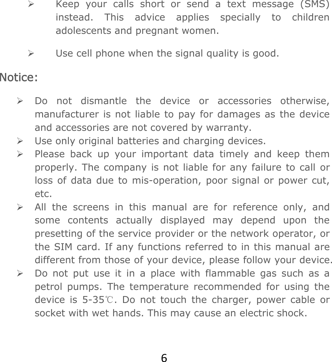 6 Keep your calls short or send a text message (SMS) instead. This advice applies specially to children adolescents and pregnant women.  Use cell phone when the signal quality is good. Notice:  Do not dismantle the device or accessories otherwise, manufacturer is not liable to pay for damages as the device and accessories are not covered by warranty.  Use only original batteries and charging devices.   Please back up your important data timely and keep them properly. The company is not liable for any failure to call or loss of data due to mis-operation, poor signal or power cut, etc.  All the screens in this manual are for reference only, and some contents actually displayed may depend upon the presetting of the service provider or the network operator, or the SIM card. If any functions referred to in this manual are different from those of your device, please follow your device.   Do not put use it in a place with flammable gas such as a petrol pumps. The temperature recommended for using the device is 5-35 . Do not touch the charger, power cable or ℃socket with wet hands. This may cause an electric shock.   