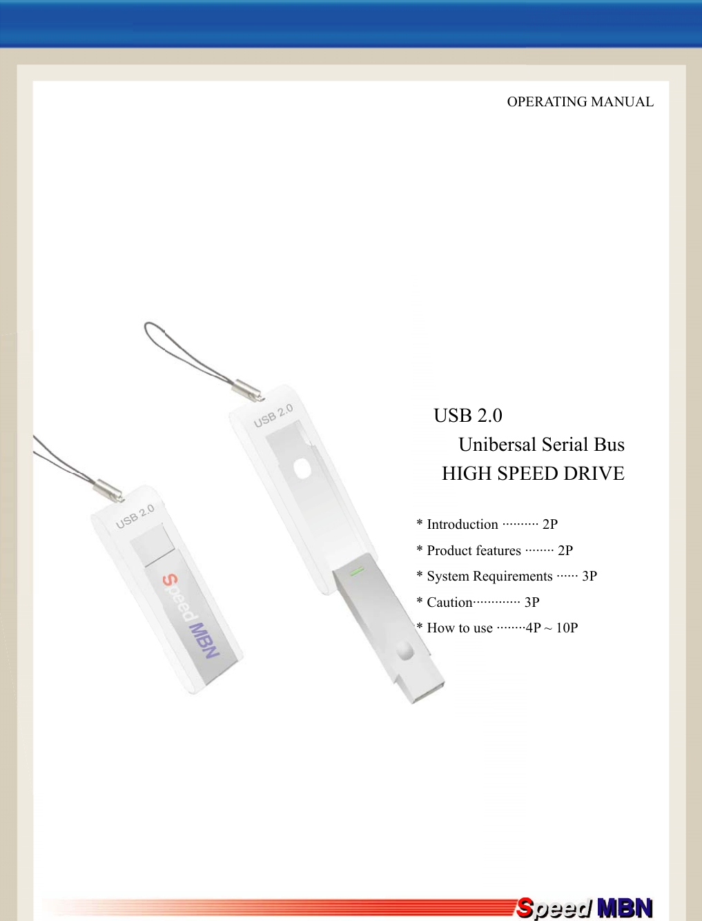     OPERATING MANUAL                 USB 2.0              Unibersal Serial Bus HIGH SPEED DRIVE  * Introduction &middot;&middot;&middot;&middot;&middot;&middot;&middot;&middot;&middot;&middot; 2P * Product features &middot;&middot;&middot;&middot;&middot;&middot;&middot;&middot; 2P * System Requirements &middot;&middot;&middot;&middot;&middot;&middot; 3P * Caution&middot;&middot;&middot;&middot;&middot;&middot;&middot;&middot;&middot;&middot;&middot;&middot;&middot; 3P * How to use &middot;&middot;&middot;&middot;&middot;&middot;&middot;&middot;4P ~ 10P             