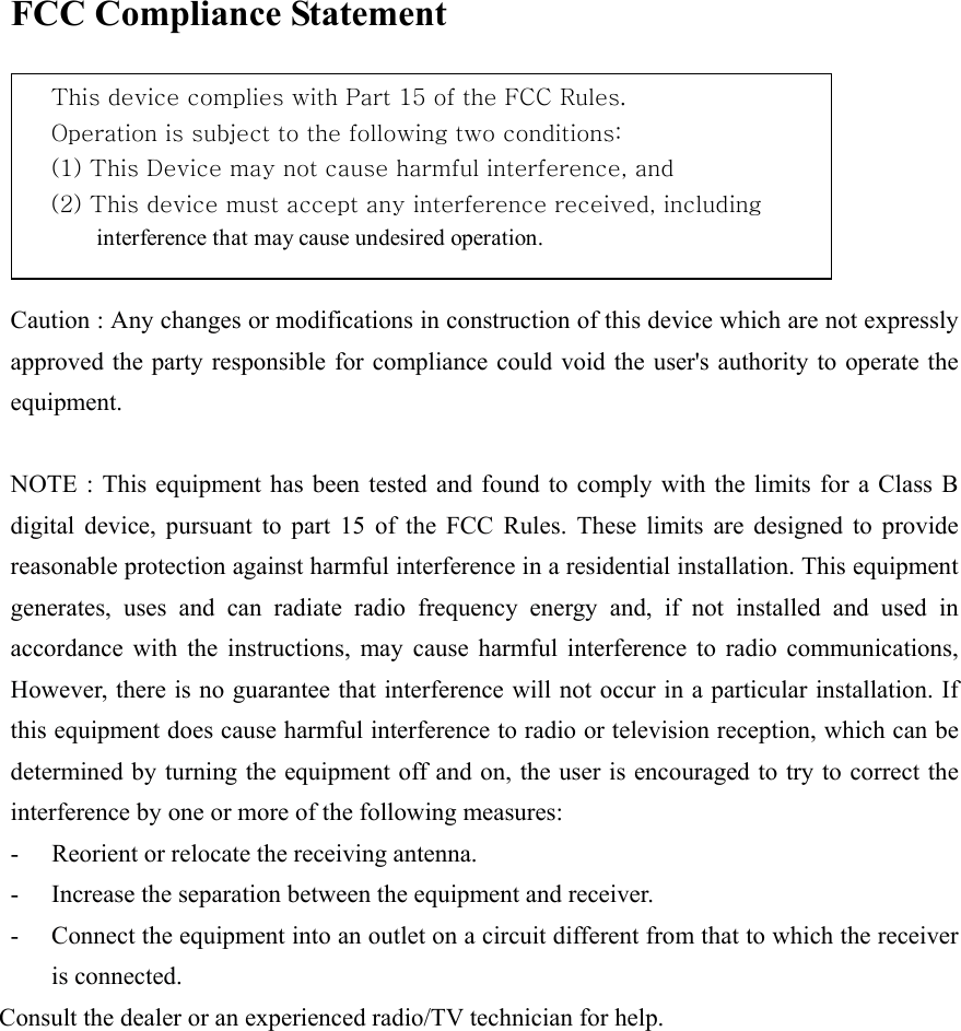 FCC Compliance Statement  This device complies with Part 15 of the FCC Rules.       Operation is subject to the following two conditions: (1) This Device may not cause harmful interference, and     (2) This device must accept any interference received, including   interference that may cause undesired operation.  Caution : Any changes or modifications in construction of this device which are not expressly approved the party responsible for compliance could void the user's authority to operate the equipment.  NOTE : This equipment has been tested and found to comply with the limits for a Class B digital device, pursuant to part 15 of the FCC Rules. These limits are designed to provide reasonable protection against harmful interference in a residential installation. This equipment generates, uses and can radiate radio frequency energy and, if not installed and used in accordance with the instructions, may cause harmful interference to radio communications, However, there is no guarantee that interference will not occur in a particular installation. If this equipment does cause harmful interference to radio or television reception, which can be determined by turning the equipment off and on, the user is encouraged to try to correct the interference by one or more of the following measures: -  Reorient or relocate the receiving antenna. -  Increase the separation between the equipment and receiver. -  Connect the equipment into an outlet on a circuit different from that to which the receiver is connected. Consult the dealer or an experienced radio/TV technician for help. 