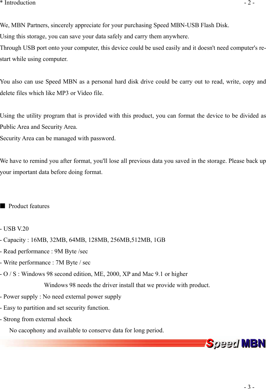  * Introduction  - 2 -  We, MBN Partners, sincerely appreciate for your purchasing Speed MBN-USB Flash Disk. Using this storage, you can save your data safely and carry them anywhere. Through USB port onto your computer, this device could be used easily and it doesn't need computer's re-start while using computer.  You also can use Speed MBN as a personal hard disk drive could be carry out to read, write, copy and delete files which like MP3 or Video file.  Using the utility program that is provided with this product, you can format the device to be divided as Public Area and Security Area. Security Area can be managed with password.   We have to remind you after format, you'll lose all previous data you saved in the storage. Please back up your important data before doing format.   ■ Product features  - USB V.20 - Capacity : 16MB, 32MB, 64MB, 128MB, 256MB,512MB, 1GB - Read performance : 9M Byte /sec - Write performance : 7M Byte / sec - O / S : Windows 98 second edition, ME, 2000, XP and Mac 9.1 or higher               Windows 98 needs the driver install that we provide with product. - Power supply : No need external power supply - Easy to partition and set security function. - Strong from external shock       No cacophony and available to conserve data for long period.       - 3 - 