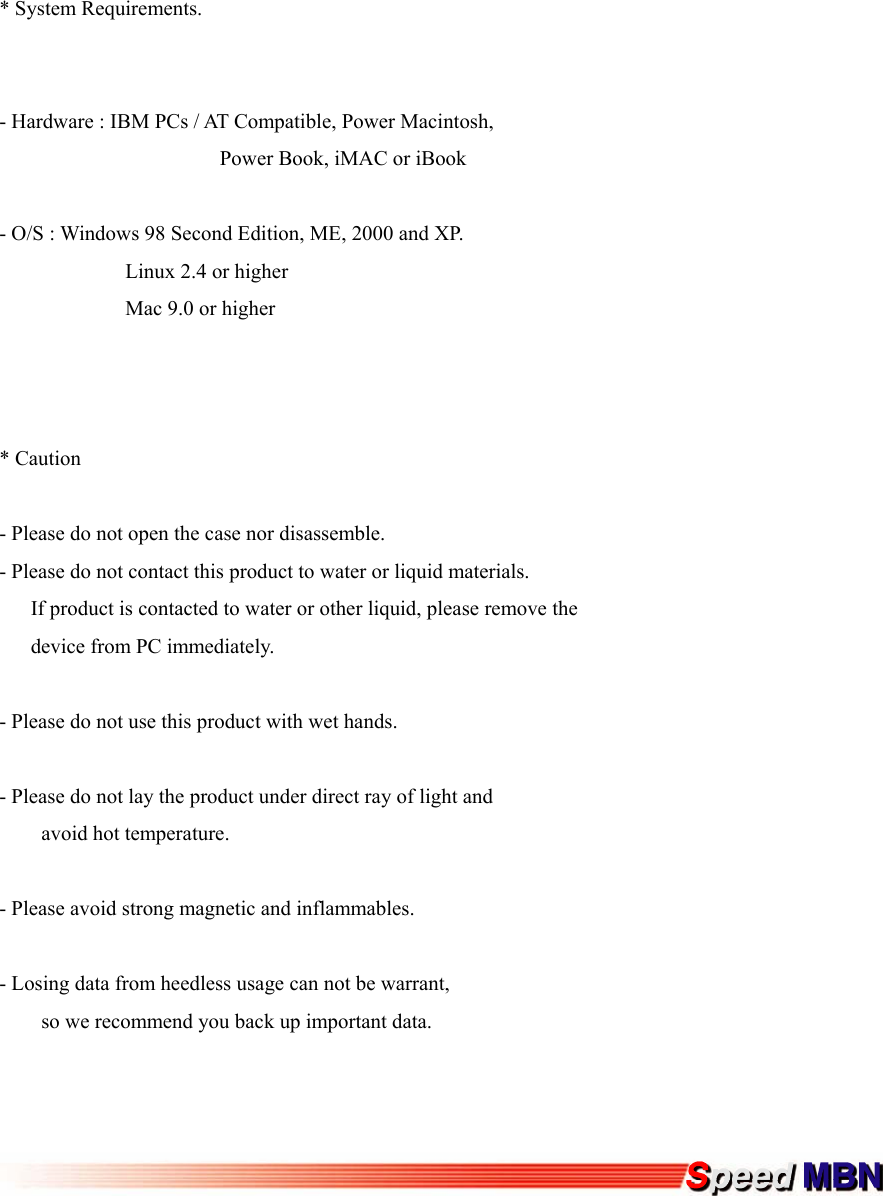 * System Requirements.   - Hardware : IBM PCs / AT Compatible, Power Macintosh,                      Power Book, iMAC or iBook  - O/S : Windows 98 Second Edition, ME, 2000 and XP.             Linux 2.4 or higher             Mac 9.0 or higher    * Caution  - Please do not open the case nor disassemble. - Please do not contact this product to water or liquid materials.       If product is contacted to water or other liquid, please remove the        device from PC immediately.  - Please do not use this product with wet hands.  - Please do not lay the product under direct ray of light and     avoid hot temperature.  - Please avoid strong magnetic and inflammables.  - Losing data from heedless usage can not be warrant,         so we recommend you back up important data.         