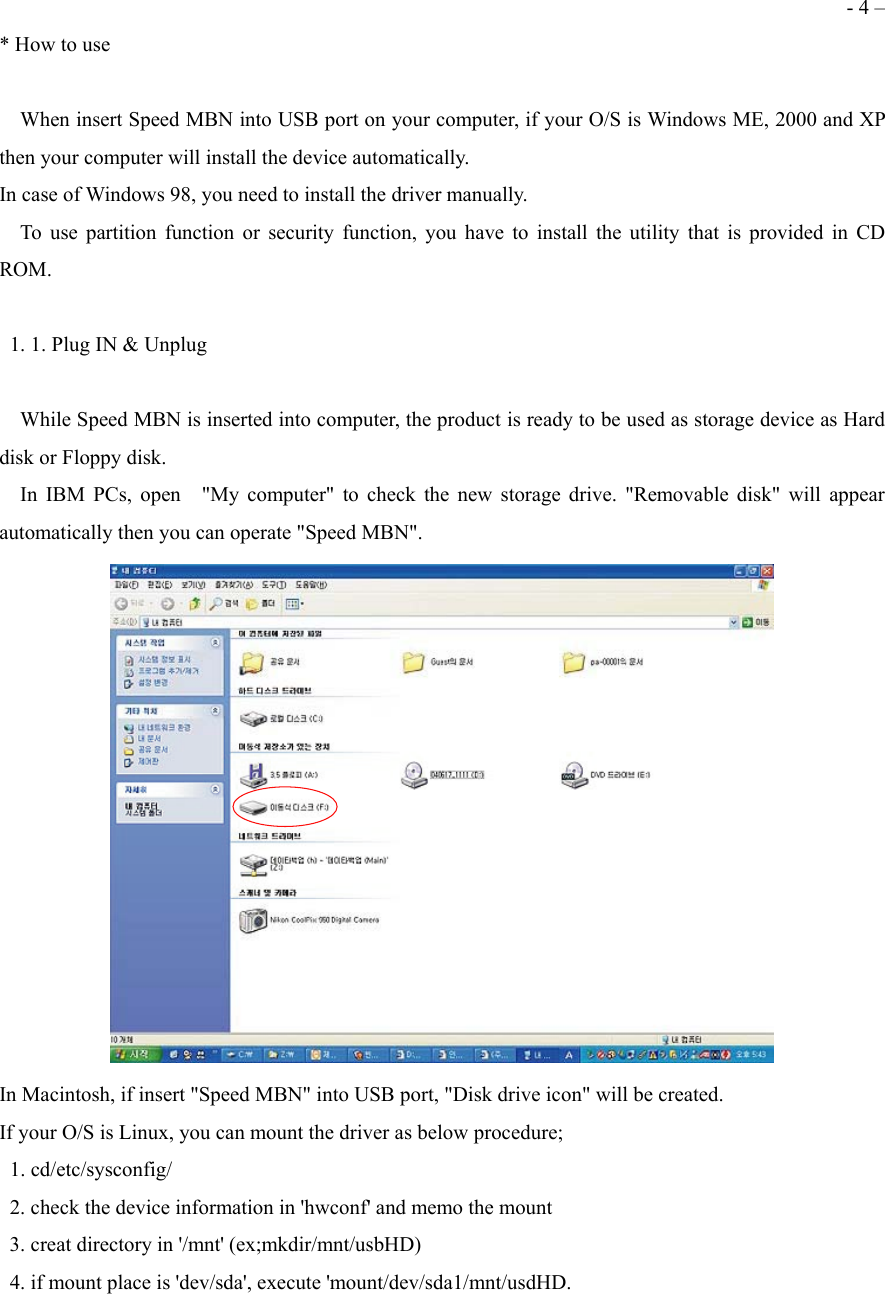  - 4 &ndash; * How to use      When insert Speed MBN into USB port on your computer, if your O/S is Windows ME, 2000 and XP then your computer will install the device automatically.   In case of Windows 98, you need to install the driver manually.   To use partition function or security function, you have to install the utility that is provided in CD ROM.    1. 1. Plug IN &amp; Unplug      While Speed MBN is inserted into computer, the product is ready to be used as storage device as Hard disk or Floppy disk.   In IBM PCs, open  "My computer" to check the new storage drive. "Removable disk" will appear automatically then you can operate "Speed MBN".  In Macintosh, if insert "Speed MBN" into USB port, "Disk drive icon" will be created. If your O/S is Linux, you can mount the driver as below procedure;  1. cd/etc/sysconfig/   2. check the device information in 'hwconf' and memo the mount   3. creat directory in '/mnt' (ex;mkdir/mnt/usbHD)   4. if mount place is 'dev/sda', execute 'mount/dev/sda1/mnt/usdHD. 
