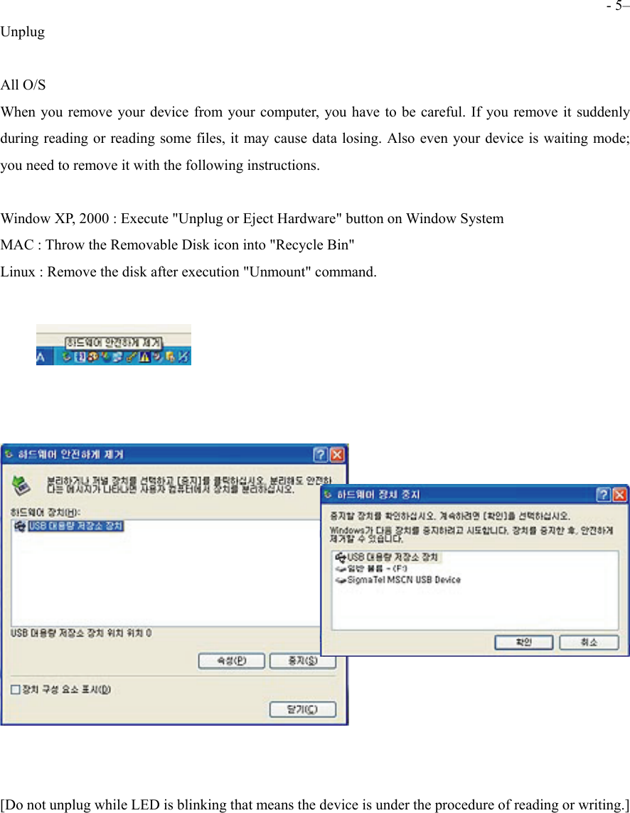  - 5&ndash; Unplug  All O/S When you remove your device from your computer, you have to be careful. If you remove it suddenly during reading or reading some files, it may cause data losing. Also even your device is waiting mode; you need to remove it with the following instructions.    Window XP, 2000 : Execute "Unplug or Eject Hardware" button on Window System MAC : Throw the Removable Disk icon into "Recycle Bin"     Linux : Remove the disk after execution "Unmount" command.       [Do not unplug while LED is blinking that means the device is under the procedure of reading or writing.]     