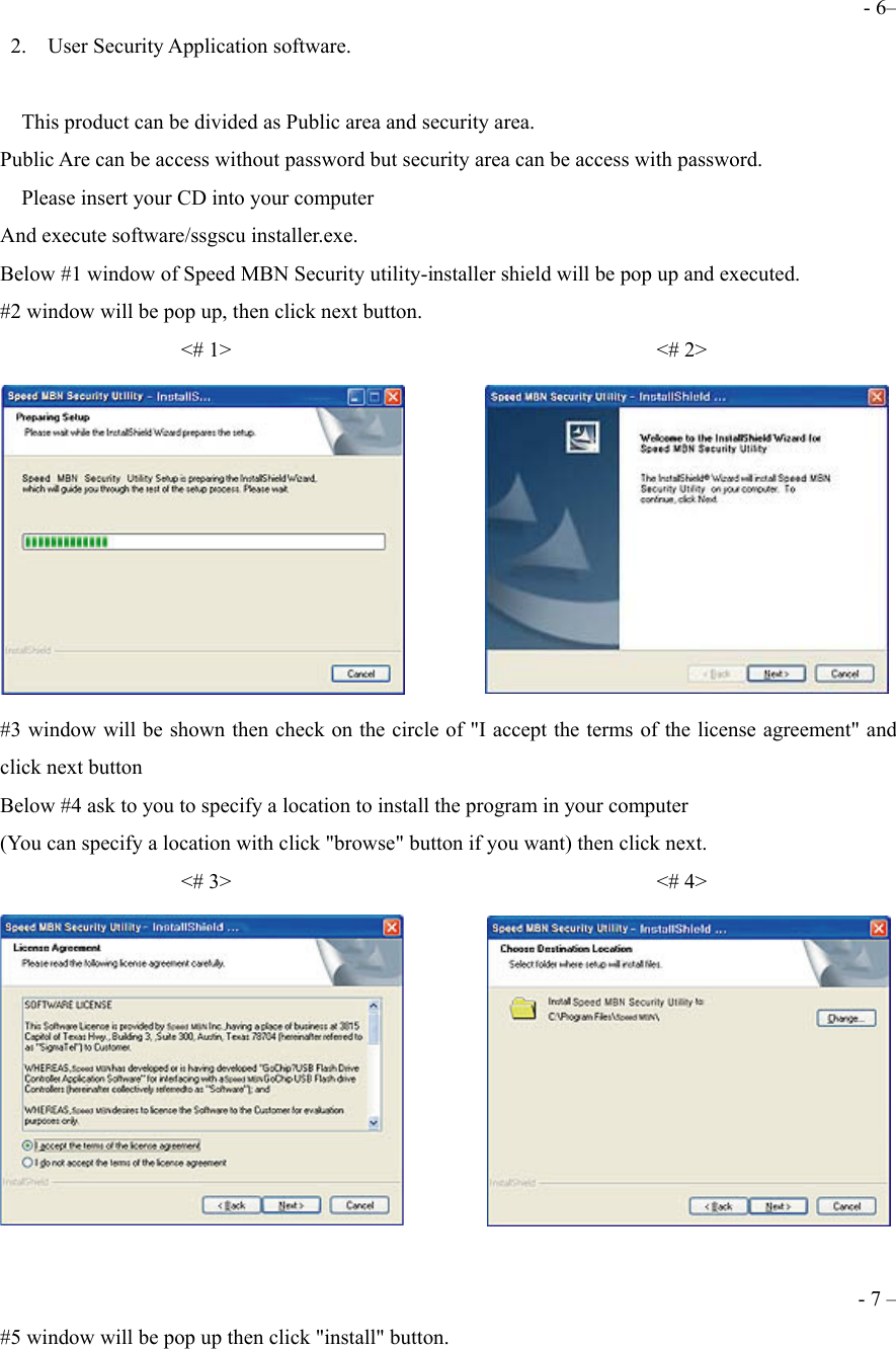 - 6&ndash;  2.  User Security Application software.      This product can be divided as Public area and security area. Public Are can be access without password but security area can be access with password.     Please insert your CD into your computer   And execute software/ssgscu installer.exe. Below #1 window of Speed MBN Security utility-installer shield will be pop up and executed. #2 window will be pop up, then click next button.                  <# 1>                                        <# 2>  #3 window will be shown then check on the circle of "I accept the terms of the license agreement" and click next button Below #4 ask to you to specify a location to install the program in your computer   (You can specify a location with click "browse" button if you want) then click next.                  <# 3>                                        <# 4>   - 7 &ndash; #5 window will be pop up then click "install" button. 