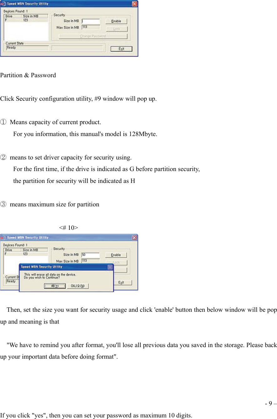   Partition &amp; Password  Click Security configuration utility, #9 window will pop up.  ①  Means capacity of current product.         For you information, this manual's model is 128Mbyte.  ②  means to set driver capacity for security using.         For the first time, if the drive is indicated as G before partition security,         the partition for security will be indicated as H  ③  means maximum size for partition                        <# 10>       Then, set the size you want for security usage and click 'enable' button then below window will be pop up and meaning is that        "We have to remind you after format, you'll lose all previous data you saved in the storage. Please back up your important data before doing format".    - 9 &ndash; If you click "yes", then you can set your password as maximum 10 digits. 
