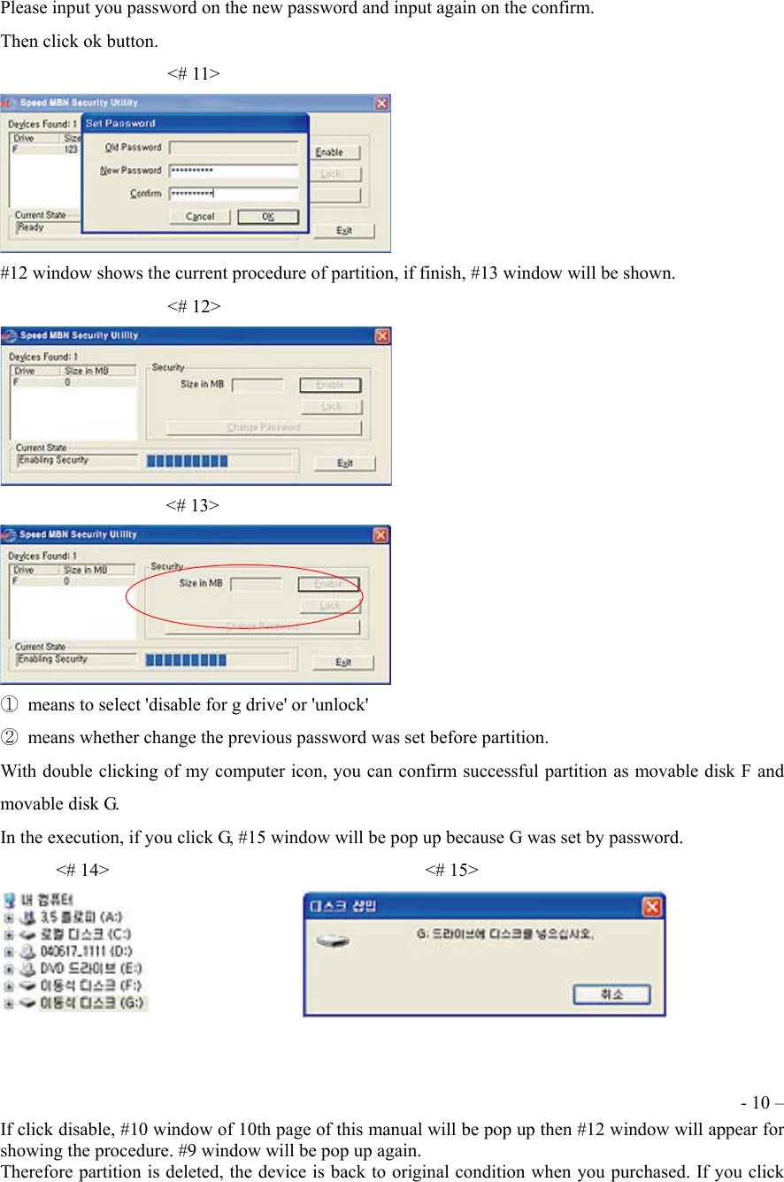 Please input you password on the new password and input again on the confirm. Then click ok button.                   <# 11>  #12 window shows the current procedure of partition, if finish, #13 window will be shown.                   <# 12>  <# 13>  ①  means to select 'disable for g drive' or 'unlock' ②  means whether change the previous password was set before partition. With double clicking of my computer icon, you can confirm successful partition as movable disk F and movable disk G. In the execution, if you click G, #15 window will be pop up because G was set by password.       <# 14>                                  <# 15>    - 10 &ndash; If click disable, #10 window of 10th page of this manual will be pop up then #12 window will appear for showing the procedure. #9 window will be pop up again. Therefore partition is deleted, the device is back to original condition when you purchased. If you click 