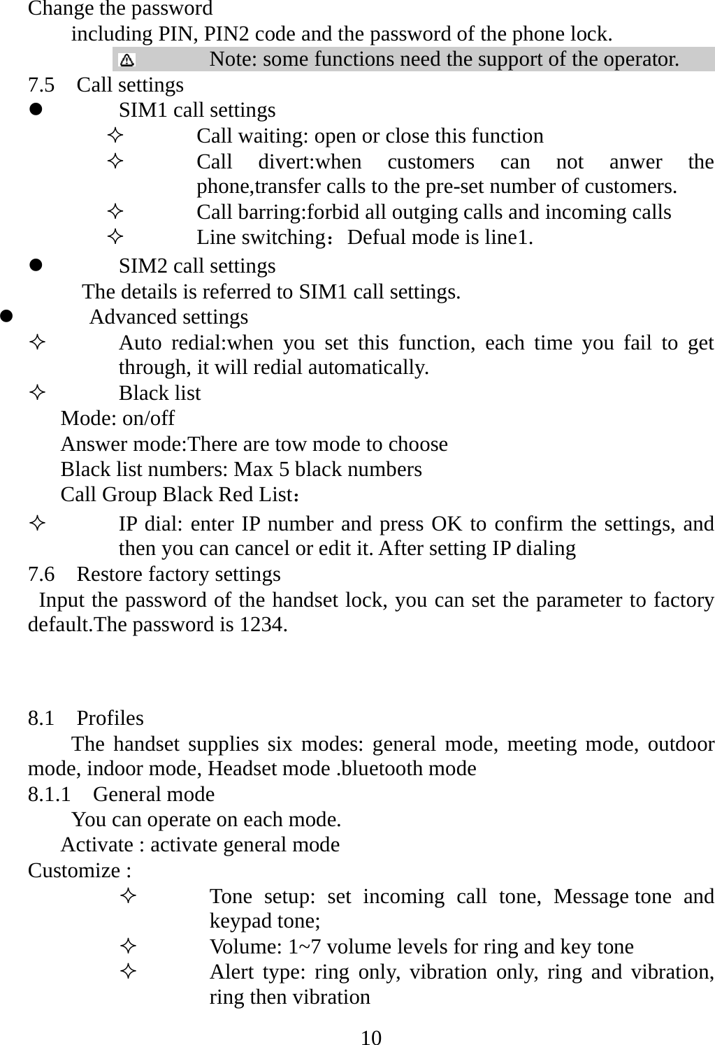   10Change the password   including PIN, PIN2 code and the password of the phone lock.  Note: some functions need the support of the operator. 7.5  Call settings z SIM1 call settings    Call waiting: open or close this function  Call divert:when customers can not anwer the phone,transfer calls to the pre-set number of customers.  Call barring:forbid all outging calls and incoming calls  Line switching：Defual mode is line1. z SIM2 call settings The details is referred to SIM1 call settings. z Advanced settings  Auto redial:when you set this function, each time you fail to get through, it will redial automatically.  Black list    Mode: on/off   Answer mode:There are tow mode to choose       Black list numbers: Max 5 black numbers    Call Group Black Red List：  IP dial: enter IP number and press OK to confirm the settings, and then you can cancel or edit it. After setting IP dialing 7.6    Restore factory settings Input the password of the handset lock, you can set the parameter to factory default.The password is 1234.  8.1  Profiles The handset supplies six modes: general mode, meeting mode, outdoor mode, indoor mode, Headset mode .bluetooth mode 8.1.1  General mode You can operate on each mode. Activate : activate general mode Customize :    Tone setup: set incoming call tone, Message tone and keypad tone;  Volume: 1~7 volume levels for ring and key tone  Alert type: ring only, vibration only, ring and vibration, ring then vibration 