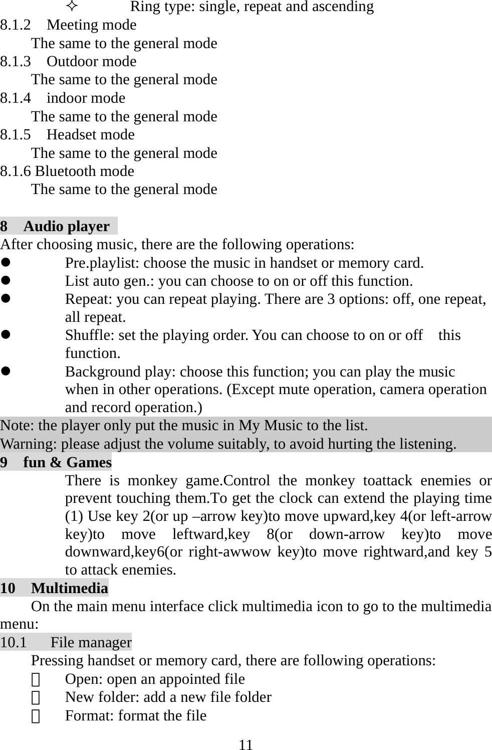   11 Ring type: single, repeat and ascending 8.1.2  Meeting mode The same to the general mode 8.1.3  Outdoor mode The same to the general mode 8.1.4  indoor mode The same to the general mode 8.1.5  Headset mode The same to the general mode 8.1.6 Bluetooth mode   The same to the general mode  8  Audio player  After choosing music, there are the following operations: z Pre.playlist: choose the music in handset or memory card. z List auto gen.: you can choose to on or off this function.   z Repeat: you can repeat playing. There are 3 options: off, one repeat, all repeat. z Shuffle: set the playing order. You can choose to on or off    this function. z Background play: choose this function; you can play the music when in other operations. (Except mute operation, camera operation and record operation.) Note: the player only put the music in My Music to the list. Warning: please adjust the volume suitably, to avoid hurting the listening. 9    fun &amp; Games There is monkey game.Control the monkey toattack enemies or prevent touching them.To get the clock can extend the playing time (1) Use key 2(or up –arrow key)to move upward,key 4(or left-arrow key)to move leftward,key 8(or down-arrow key)to move downward,key6(or right-awwow key)to move rightward,and key 5 to attack enemies. 10  Multimedia On the main menu interface click multimedia icon to go to the multimedia menu: 10.1   File manager Pressing handset or memory card, there are following operations: 　  Open: open an appointed file 　  New folder: add a new file folder 　  Format: format the file 