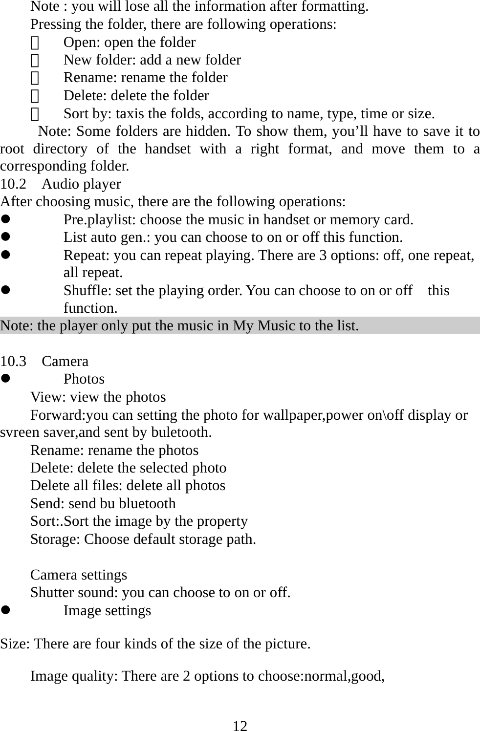   12Note : you will lose all the information after formatting. Pressing the folder, there are following operations: 　  Open: open the folder 　  New folder: add a new folder 　  Rename: rename the folder 　  Delete: delete the folder 　  Sort by: taxis the folds, according to name, type, time or size.   Note: Some folders are hidden. To show them, you’ll have to save it to root directory of the handset with a right format, and move them to a corresponding folder. 10.2  Audio player After choosing music, there are the following operations: z Pre.playlist: choose the music in handset or memory card. z List auto gen.: you can choose to on or off this function.   z Repeat: you can repeat playing. There are 3 options: off, one repeat, all repeat. z Shuffle: set the playing order. You can choose to on or off    this function. Note: the player only put the music in My Music to the list.  10.3  Camera z Photos View: view the photos Forward:you can setting the photo for wallpaper,power on\off display or svreen saver,and sent by buletooth. Rename: rename the photos Delete: delete the selected photo Delete all files: delete all photos Send: send bu bluetooth Sort:.Sort the image by the property   Storage: Choose default storage path.  Camera settings Shutter sound: you can choose to on or off. z Image settings Size: There are four kinds of the size of the picture. Image quality: There are 2 options to choose:normal,good,   